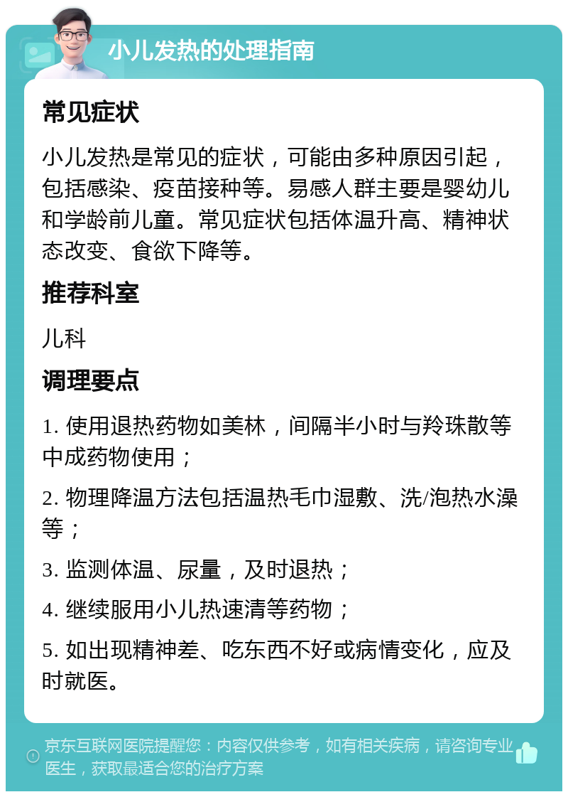 小儿发热的处理指南 常见症状 小儿发热是常见的症状，可能由多种原因引起，包括感染、疫苗接种等。易感人群主要是婴幼儿和学龄前儿童。常见症状包括体温升高、精神状态改变、食欲下降等。 推荐科室 儿科 调理要点 1. 使用退热药物如美林，间隔半小时与羚珠散等中成药物使用； 2. 物理降温方法包括温热毛巾湿敷、洗/泡热水澡等； 3. 监测体温、尿量，及时退热； 4. 继续服用小儿热速清等药物； 5. 如出现精神差、吃东西不好或病情变化，应及时就医。