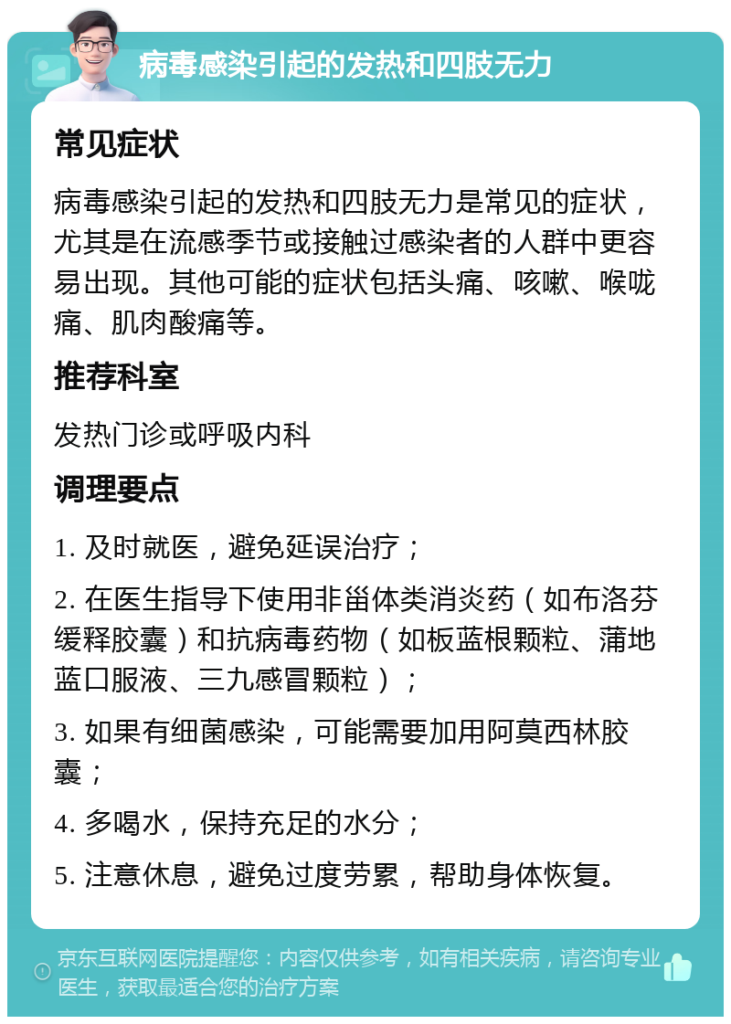 病毒感染引起的发热和四肢无力 常见症状 病毒感染引起的发热和四肢无力是常见的症状，尤其是在流感季节或接触过感染者的人群中更容易出现。其他可能的症状包括头痛、咳嗽、喉咙痛、肌肉酸痛等。 推荐科室 发热门诊或呼吸内科 调理要点 1. 及时就医，避免延误治疗； 2. 在医生指导下使用非甾体类消炎药（如布洛芬缓释胶囊）和抗病毒药物（如板蓝根颗粒、蒲地蓝口服液、三九感冒颗粒）； 3. 如果有细菌感染，可能需要加用阿莫西林胶囊； 4. 多喝水，保持充足的水分； 5. 注意休息，避免过度劳累，帮助身体恢复。