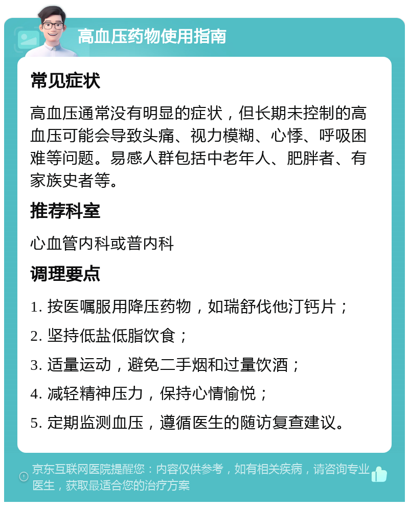 高血压药物使用指南 常见症状 高血压通常没有明显的症状，但长期未控制的高血压可能会导致头痛、视力模糊、心悸、呼吸困难等问题。易感人群包括中老年人、肥胖者、有家族史者等。 推荐科室 心血管内科或普内科 调理要点 1. 按医嘱服用降压药物，如瑞舒伐他汀钙片； 2. 坚持低盐低脂饮食； 3. 适量运动，避免二手烟和过量饮酒； 4. 减轻精神压力，保持心情愉悦； 5. 定期监测血压，遵循医生的随访复查建议。