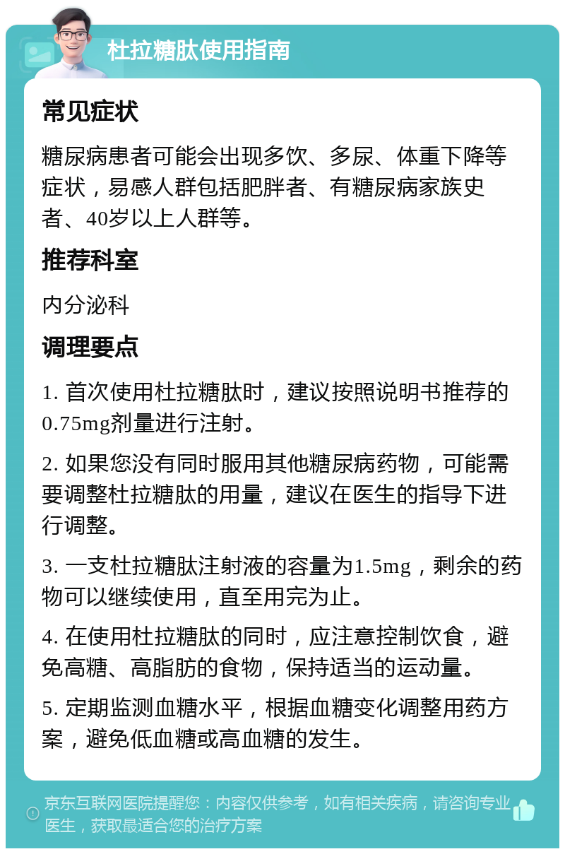 杜拉糖肽使用指南 常见症状 糖尿病患者可能会出现多饮、多尿、体重下降等症状，易感人群包括肥胖者、有糖尿病家族史者、40岁以上人群等。 推荐科室 内分泌科 调理要点 1. 首次使用杜拉糖肽时，建议按照说明书推荐的0.75mg剂量进行注射。 2. 如果您没有同时服用其他糖尿病药物，可能需要调整杜拉糖肽的用量，建议在医生的指导下进行调整。 3. 一支杜拉糖肽注射液的容量为1.5mg，剩余的药物可以继续使用，直至用完为止。 4. 在使用杜拉糖肽的同时，应注意控制饮食，避免高糖、高脂肪的食物，保持适当的运动量。 5. 定期监测血糖水平，根据血糖变化调整用药方案，避免低血糖或高血糖的发生。