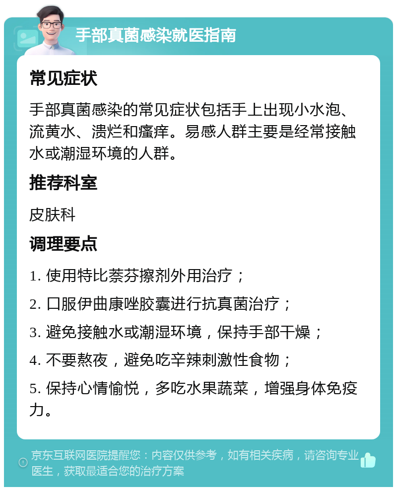 手部真菌感染就医指南 常见症状 手部真菌感染的常见症状包括手上出现小水泡、流黄水、溃烂和瘙痒。易感人群主要是经常接触水或潮湿环境的人群。 推荐科室 皮肤科 调理要点 1. 使用特比萘芬擦剂外用治疗； 2. 口服伊曲康唑胶囊进行抗真菌治疗； 3. 避免接触水或潮湿环境，保持手部干燥； 4. 不要熬夜，避免吃辛辣刺激性食物； 5. 保持心情愉悦，多吃水果蔬菜，增强身体免疫力。