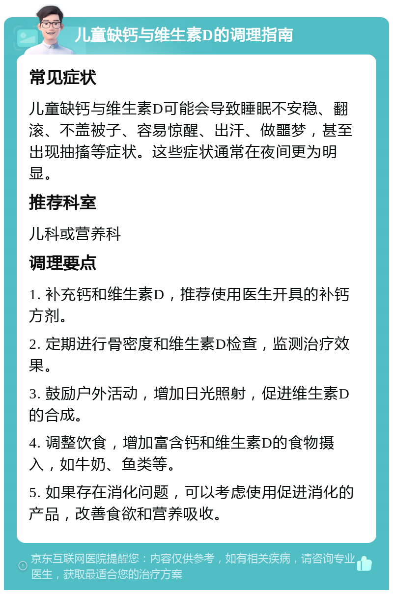 儿童缺钙与维生素D的调理指南 常见症状 儿童缺钙与维生素D可能会导致睡眠不安稳、翻滚、不盖被子、容易惊醒、出汗、做噩梦，甚至出现抽搐等症状。这些症状通常在夜间更为明显。 推荐科室 儿科或营养科 调理要点 1. 补充钙和维生素D，推荐使用医生开具的补钙方剂。 2. 定期进行骨密度和维生素D检查，监测治疗效果。 3. 鼓励户外活动，增加日光照射，促进维生素D的合成。 4. 调整饮食，增加富含钙和维生素D的食物摄入，如牛奶、鱼类等。 5. 如果存在消化问题，可以考虑使用促进消化的产品，改善食欲和营养吸收。