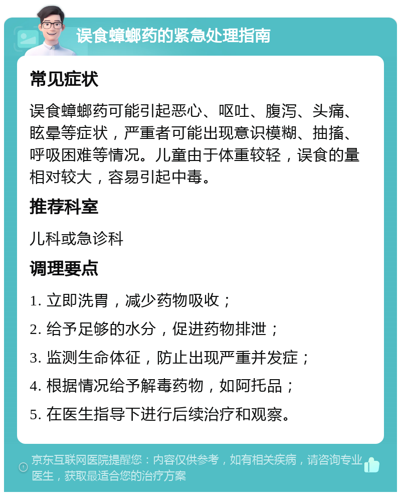 误食蟑螂药的紧急处理指南 常见症状 误食蟑螂药可能引起恶心、呕吐、腹泻、头痛、眩晕等症状，严重者可能出现意识模糊、抽搐、呼吸困难等情况。儿童由于体重较轻，误食的量相对较大，容易引起中毒。 推荐科室 儿科或急诊科 调理要点 1. 立即洗胃，减少药物吸收； 2. 给予足够的水分，促进药物排泄； 3. 监测生命体征，防止出现严重并发症； 4. 根据情况给予解毒药物，如阿托品； 5. 在医生指导下进行后续治疗和观察。