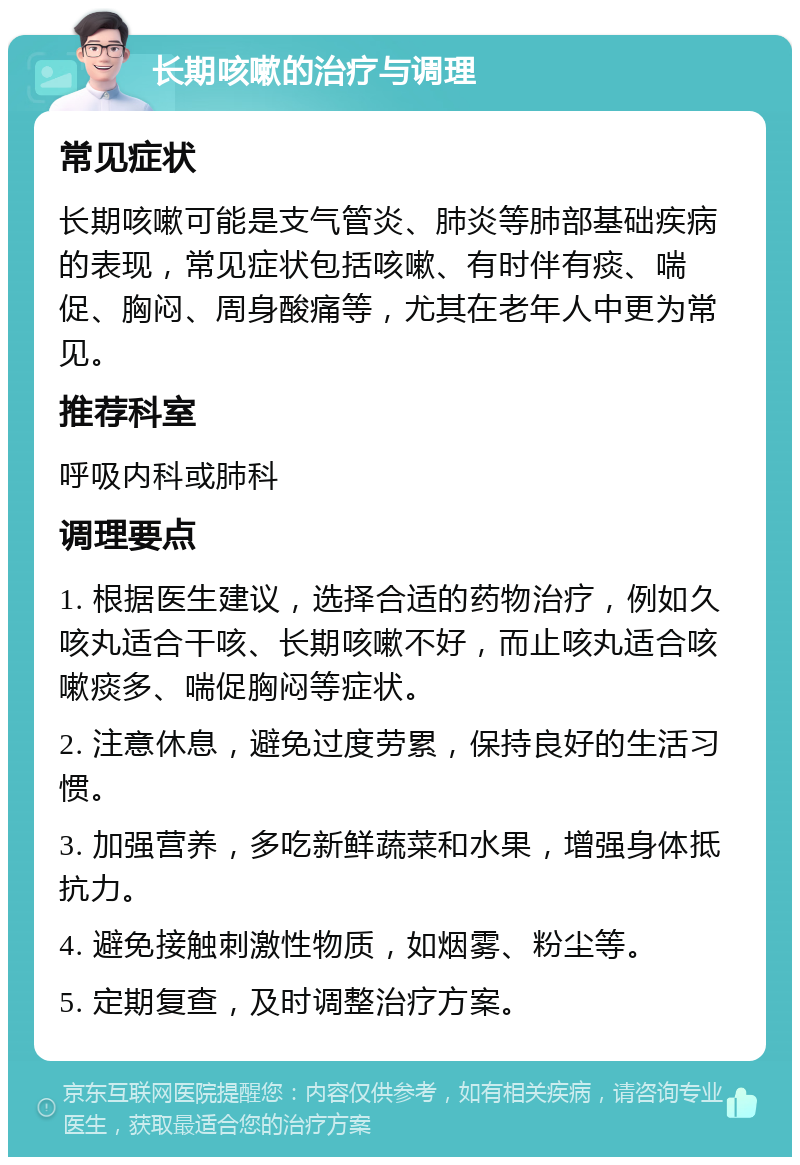 长期咳嗽的治疗与调理 常见症状 长期咳嗽可能是支气管炎、肺炎等肺部基础疾病的表现，常见症状包括咳嗽、有时伴有痰、喘促、胸闷、周身酸痛等，尤其在老年人中更为常见。 推荐科室 呼吸内科或肺科 调理要点 1. 根据医生建议，选择合适的药物治疗，例如久咳丸适合干咳、长期咳嗽不好，而止咳丸适合咳嗽痰多、喘促胸闷等症状。 2. 注意休息，避免过度劳累，保持良好的生活习惯。 3. 加强营养，多吃新鲜蔬菜和水果，增强身体抵抗力。 4. 避免接触刺激性物质，如烟雾、粉尘等。 5. 定期复查，及时调整治疗方案。