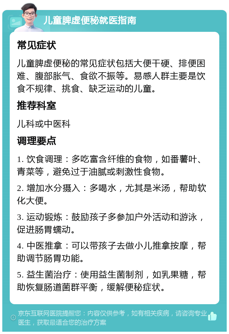 儿童脾虚便秘就医指南 常见症状 儿童脾虚便秘的常见症状包括大便干硬、排便困难、腹部胀气、食欲不振等。易感人群主要是饮食不规律、挑食、缺乏运动的儿童。 推荐科室 儿科或中医科 调理要点 1. 饮食调理：多吃富含纤维的食物，如番薯叶、青菜等，避免过于油腻或刺激性食物。 2. 增加水分摄入：多喝水，尤其是米汤，帮助软化大便。 3. 运动锻炼：鼓励孩子多参加户外活动和游泳，促进肠胃蠕动。 4. 中医推拿：可以带孩子去做小儿推拿按摩，帮助调节肠胃功能。 5. 益生菌治疗：使用益生菌制剂，如乳果糖，帮助恢复肠道菌群平衡，缓解便秘症状。