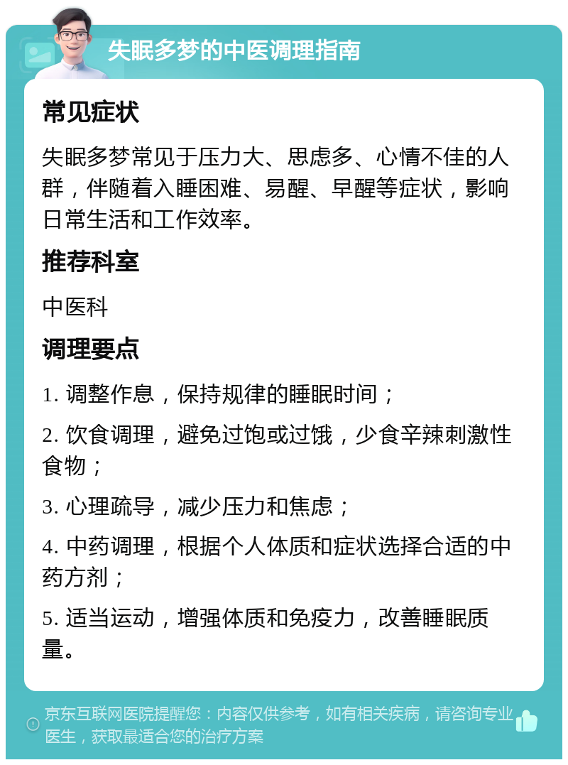 失眠多梦的中医调理指南 常见症状 失眠多梦常见于压力大、思虑多、心情不佳的人群，伴随着入睡困难、易醒、早醒等症状，影响日常生活和工作效率。 推荐科室 中医科 调理要点 1. 调整作息，保持规律的睡眠时间； 2. 饮食调理，避免过饱或过饿，少食辛辣刺激性食物； 3. 心理疏导，减少压力和焦虑； 4. 中药调理，根据个人体质和症状选择合适的中药方剂； 5. 适当运动，增强体质和免疫力，改善睡眠质量。