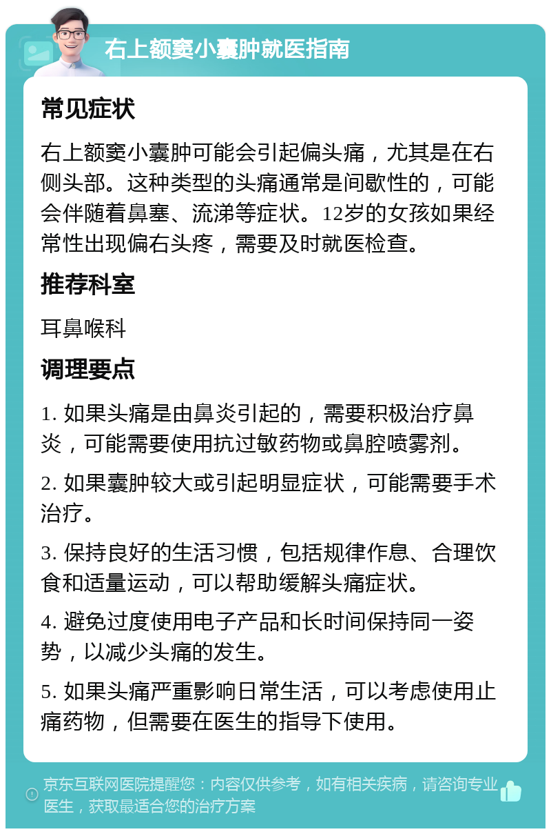 右上额窦小囊肿就医指南 常见症状 右上额窦小囊肿可能会引起偏头痛，尤其是在右侧头部。这种类型的头痛通常是间歇性的，可能会伴随着鼻塞、流涕等症状。12岁的女孩如果经常性出现偏右头疼，需要及时就医检查。 推荐科室 耳鼻喉科 调理要点 1. 如果头痛是由鼻炎引起的，需要积极治疗鼻炎，可能需要使用抗过敏药物或鼻腔喷雾剂。 2. 如果囊肿较大或引起明显症状，可能需要手术治疗。 3. 保持良好的生活习惯，包括规律作息、合理饮食和适量运动，可以帮助缓解头痛症状。 4. 避免过度使用电子产品和长时间保持同一姿势，以减少头痛的发生。 5. 如果头痛严重影响日常生活，可以考虑使用止痛药物，但需要在医生的指导下使用。