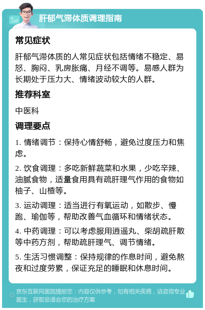 肝郁气滞体质调理指南 常见症状 肝郁气滞体质的人常见症状包括情绪不稳定、易怒、胸闷、乳房胀痛、月经不调等。易感人群为长期处于压力大、情绪波动较大的人群。 推荐科室 中医科 调理要点 1. 情绪调节：保持心情舒畅，避免过度压力和焦虑。 2. 饮食调理：多吃新鲜蔬菜和水果，少吃辛辣、油腻食物，适量食用具有疏肝理气作用的食物如柚子、山楂等。 3. 运动调理：适当进行有氧运动，如散步、慢跑、瑜伽等，帮助改善气血循环和情绪状态。 4. 中药调理：可以考虑服用逍遥丸、柴胡疏肝散等中药方剂，帮助疏肝理气、调节情绪。 5. 生活习惯调整：保持规律的作息时间，避免熬夜和过度劳累，保证充足的睡眠和休息时间。