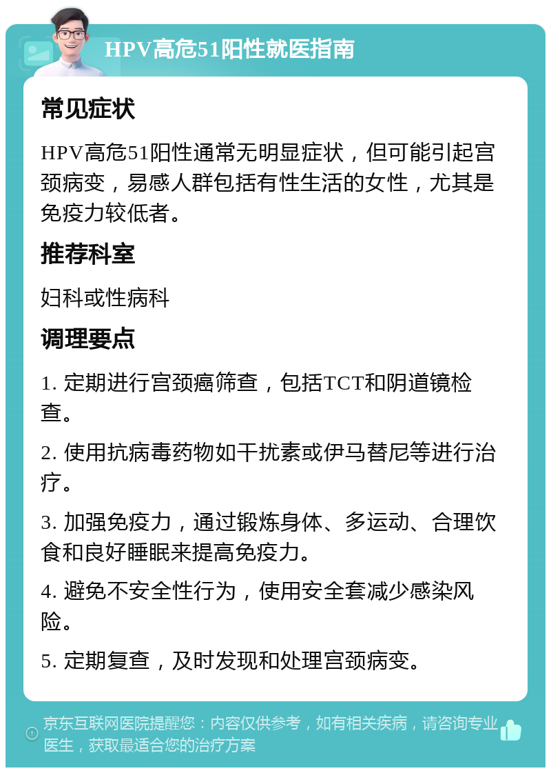 HPV高危51阳性就医指南 常见症状 HPV高危51阳性通常无明显症状，但可能引起宫颈病变，易感人群包括有性生活的女性，尤其是免疫力较低者。 推荐科室 妇科或性病科 调理要点 1. 定期进行宫颈癌筛查，包括TCT和阴道镜检查。 2. 使用抗病毒药物如干扰素或伊马替尼等进行治疗。 3. 加强免疫力，通过锻炼身体、多运动、合理饮食和良好睡眠来提高免疫力。 4. 避免不安全性行为，使用安全套减少感染风险。 5. 定期复查，及时发现和处理宫颈病变。