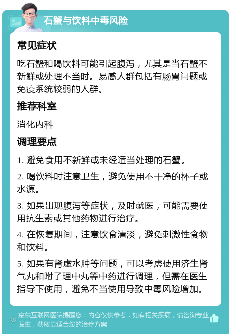 石蟹与饮料中毒风险 常见症状 吃石蟹和喝饮料可能引起腹泻，尤其是当石蟹不新鲜或处理不当时。易感人群包括有肠胃问题或免疫系统较弱的人群。 推荐科室 消化内科 调理要点 1. 避免食用不新鲜或未经适当处理的石蟹。 2. 喝饮料时注意卫生，避免使用不干净的杯子或水源。 3. 如果出现腹泻等症状，及时就医，可能需要使用抗生素或其他药物进行治疗。 4. 在恢复期间，注意饮食清淡，避免刺激性食物和饮料。 5. 如果有肾虚水肿等问题，可以考虑使用济生肾气丸和附子理中丸等中药进行调理，但需在医生指导下使用，避免不当使用导致中毒风险增加。