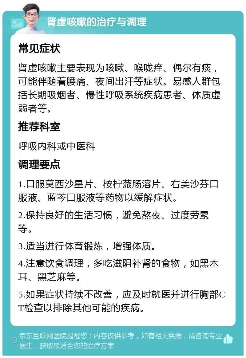 肾虚咳嗽的治疗与调理 常见症状 肾虚咳嗽主要表现为咳嗽、喉咙痒、偶尔有痰，可能伴随着腰痛、夜间出汗等症状。易感人群包括长期吸烟者、慢性呼吸系统疾病患者、体质虚弱者等。 推荐科室 呼吸内科或中医科 调理要点 1.口服莫西沙星片、桉柠蒎肠溶片、右美沙芬口服液、蓝芩口服液等药物以缓解症状。 2.保持良好的生活习惯，避免熬夜、过度劳累等。 3.适当进行体育锻炼，增强体质。 4.注意饮食调理，多吃滋阴补肾的食物，如黑木耳、黑芝麻等。 5.如果症状持续不改善，应及时就医并进行胸部CT检查以排除其他可能的疾病。