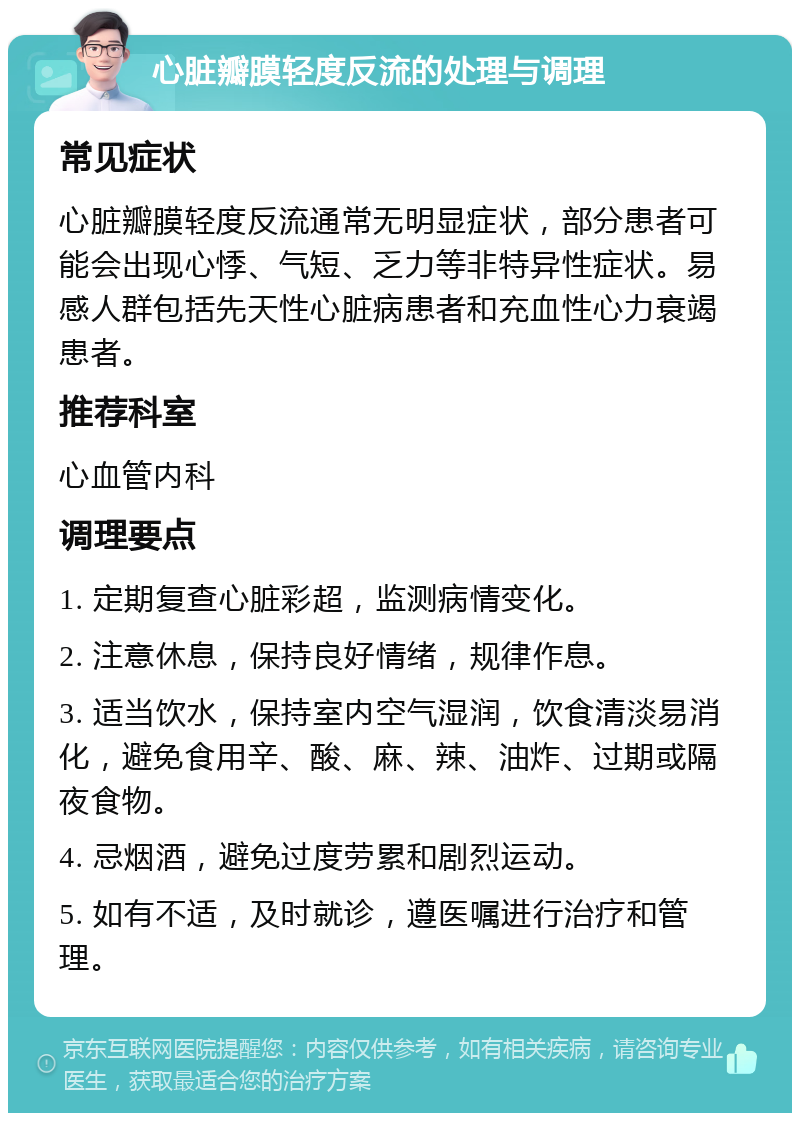 心脏瓣膜轻度反流的处理与调理 常见症状 心脏瓣膜轻度反流通常无明显症状，部分患者可能会出现心悸、气短、乏力等非特异性症状。易感人群包括先天性心脏病患者和充血性心力衰竭患者。 推荐科室 心血管内科 调理要点 1. 定期复查心脏彩超，监测病情变化。 2. 注意休息，保持良好情绪，规律作息。 3. 适当饮水，保持室内空气湿润，饮食清淡易消化，避免食用辛、酸、麻、辣、油炸、过期或隔夜食物。 4. 忌烟酒，避免过度劳累和剧烈运动。 5. 如有不适，及时就诊，遵医嘱进行治疗和管理。