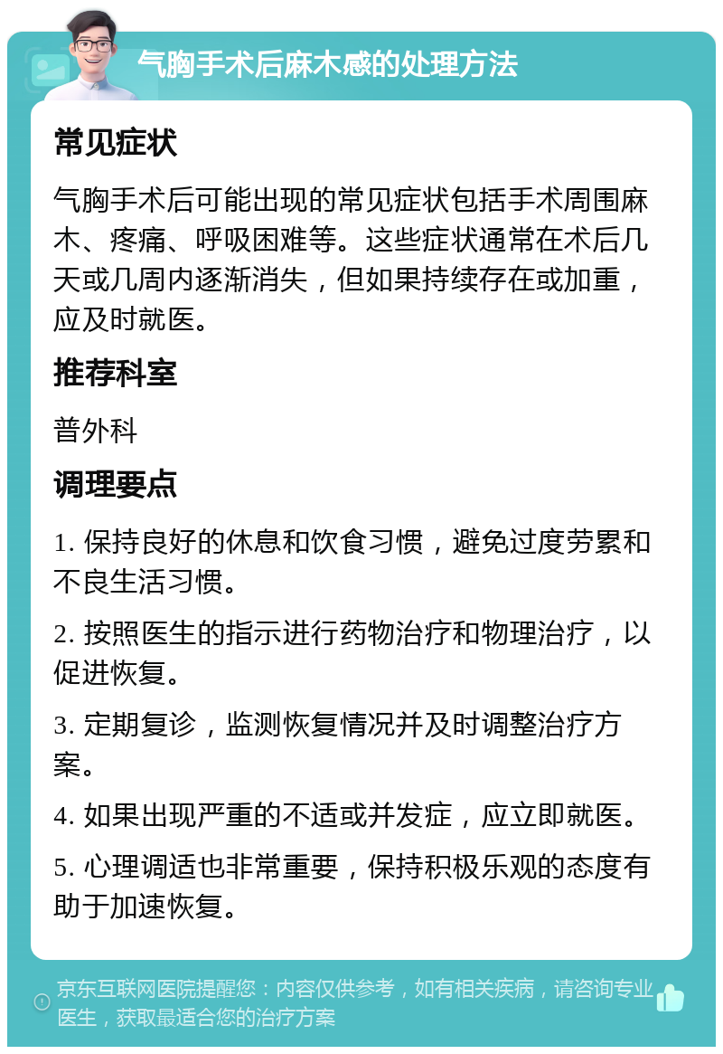 气胸手术后麻木感的处理方法 常见症状 气胸手术后可能出现的常见症状包括手术周围麻木、疼痛、呼吸困难等。这些症状通常在术后几天或几周内逐渐消失，但如果持续存在或加重，应及时就医。 推荐科室 普外科 调理要点 1. 保持良好的休息和饮食习惯，避免过度劳累和不良生活习惯。 2. 按照医生的指示进行药物治疗和物理治疗，以促进恢复。 3. 定期复诊，监测恢复情况并及时调整治疗方案。 4. 如果出现严重的不适或并发症，应立即就医。 5. 心理调适也非常重要，保持积极乐观的态度有助于加速恢复。