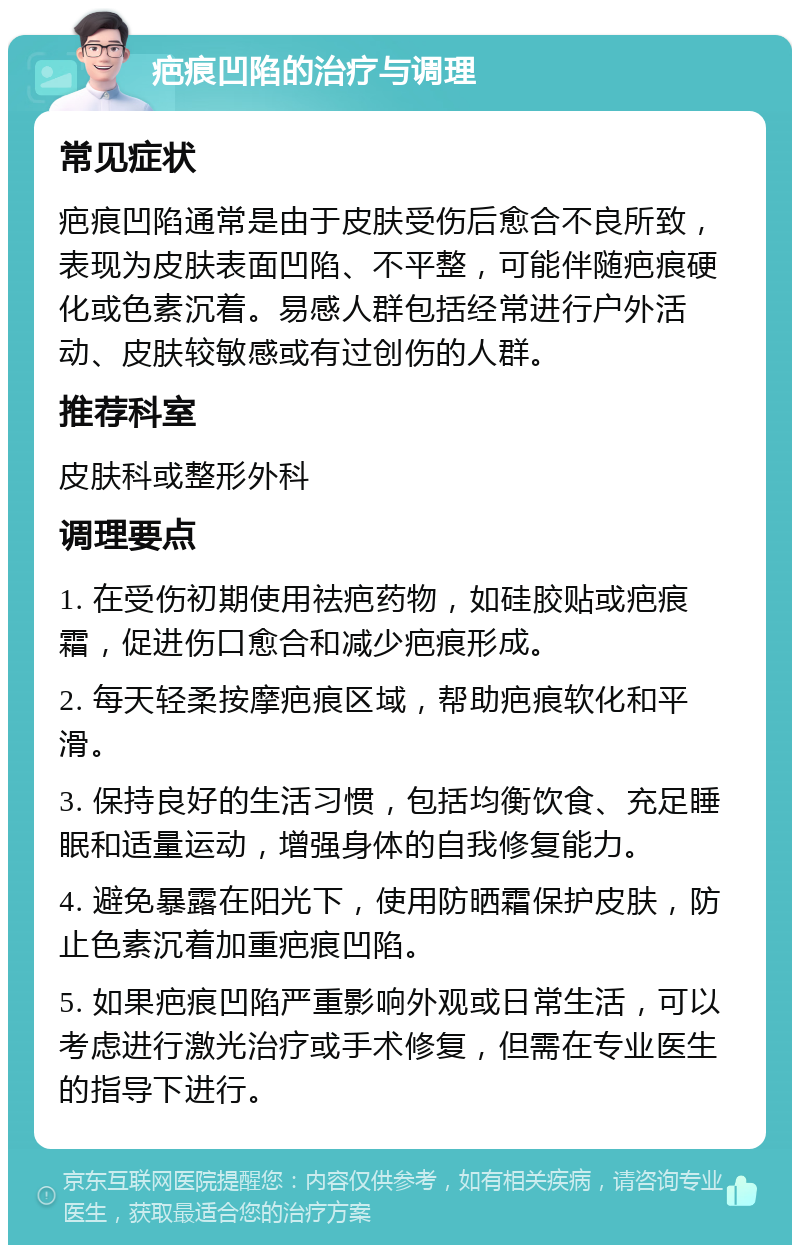 疤痕凹陷的治疗与调理 常见症状 疤痕凹陷通常是由于皮肤受伤后愈合不良所致，表现为皮肤表面凹陷、不平整，可能伴随疤痕硬化或色素沉着。易感人群包括经常进行户外活动、皮肤较敏感或有过创伤的人群。 推荐科室 皮肤科或整形外科 调理要点 1. 在受伤初期使用祛疤药物，如硅胶贴或疤痕霜，促进伤口愈合和减少疤痕形成。 2. 每天轻柔按摩疤痕区域，帮助疤痕软化和平滑。 3. 保持良好的生活习惯，包括均衡饮食、充足睡眠和适量运动，增强身体的自我修复能力。 4. 避免暴露在阳光下，使用防晒霜保护皮肤，防止色素沉着加重疤痕凹陷。 5. 如果疤痕凹陷严重影响外观或日常生活，可以考虑进行激光治疗或手术修复，但需在专业医生的指导下进行。