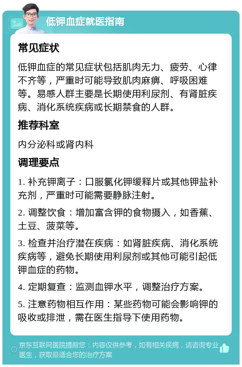 低钾血症就医指南 常见症状 低钾血症的常见症状包括肌肉无力、疲劳、心律不齐等，严重时可能导致肌肉麻痹、呼吸困难等。易感人群主要是长期使用利尿剂、有肾脏疾病、消化系统疾病或长期禁食的人群。 推荐科室 内分泌科或肾内科 调理要点 1. 补充钾离子：口服氯化钾缓释片或其他钾盐补充剂，严重时可能需要静脉注射。 2. 调整饮食：增加富含钾的食物摄入，如香蕉、土豆、菠菜等。 3. 检查并治疗潜在疾病：如肾脏疾病、消化系统疾病等，避免长期使用利尿剂或其他可能引起低钾血症的药物。 4. 定期复查：监测血钾水平，调整治疗方案。 5. 注意药物相互作用：某些药物可能会影响钾的吸收或排泄，需在医生指导下使用药物。