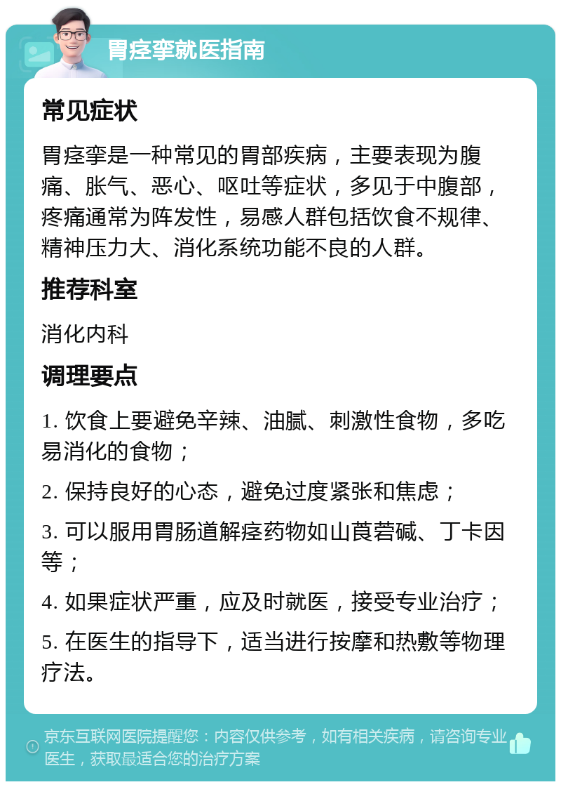 胃痉挛就医指南 常见症状 胃痉挛是一种常见的胃部疾病，主要表现为腹痛、胀气、恶心、呕吐等症状，多见于中腹部，疼痛通常为阵发性，易感人群包括饮食不规律、精神压力大、消化系统功能不良的人群。 推荐科室 消化内科 调理要点 1. 饮食上要避免辛辣、油腻、刺激性食物，多吃易消化的食物； 2. 保持良好的心态，避免过度紧张和焦虑； 3. 可以服用胃肠道解痉药物如山莨菪碱、丁卡因等； 4. 如果症状严重，应及时就医，接受专业治疗； 5. 在医生的指导下，适当进行按摩和热敷等物理疗法。