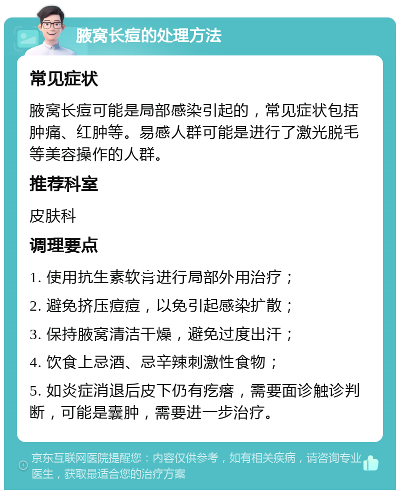 腋窝长痘的处理方法 常见症状 腋窝长痘可能是局部感染引起的，常见症状包括肿痛、红肿等。易感人群可能是进行了激光脱毛等美容操作的人群。 推荐科室 皮肤科 调理要点 1. 使用抗生素软膏进行局部外用治疗； 2. 避免挤压痘痘，以免引起感染扩散； 3. 保持腋窝清洁干燥，避免过度出汗； 4. 饮食上忌酒、忌辛辣刺激性食物； 5. 如炎症消退后皮下仍有疙瘩，需要面诊触诊判断，可能是囊肿，需要进一步治疗。