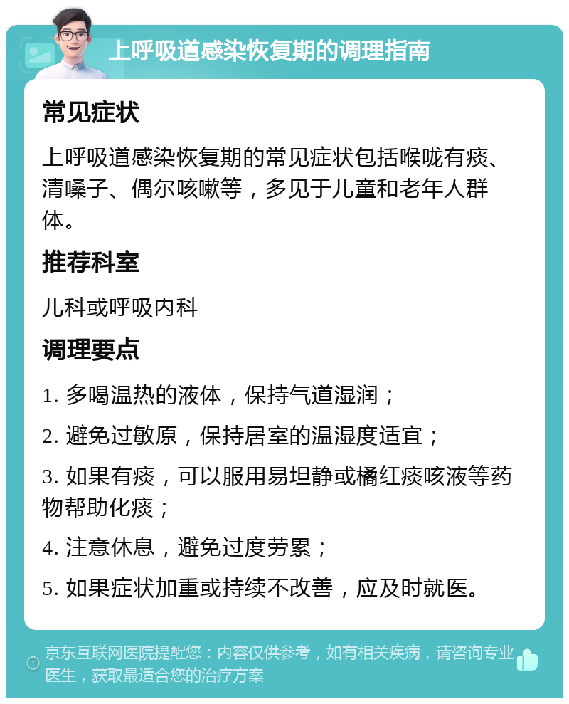 上呼吸道感染恢复期的调理指南 常见症状 上呼吸道感染恢复期的常见症状包括喉咙有痰、清嗓子、偶尔咳嗽等，多见于儿童和老年人群体。 推荐科室 儿科或呼吸内科 调理要点 1. 多喝温热的液体，保持气道湿润； 2. 避免过敏原，保持居室的温湿度适宜； 3. 如果有痰，可以服用易坦静或橘红痰咳液等药物帮助化痰； 4. 注意休息，避免过度劳累； 5. 如果症状加重或持续不改善，应及时就医。