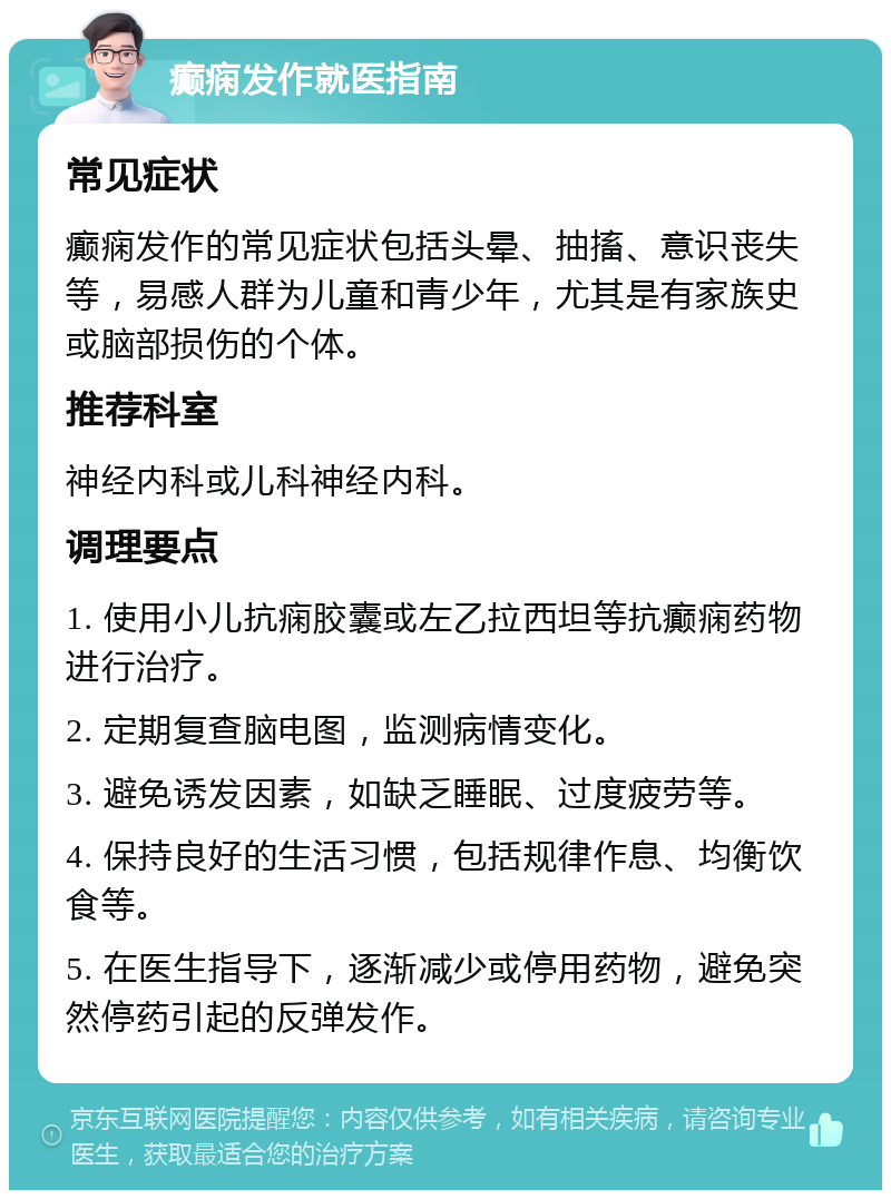 癫痫发作就医指南 常见症状 癫痫发作的常见症状包括头晕、抽搐、意识丧失等，易感人群为儿童和青少年，尤其是有家族史或脑部损伤的个体。 推荐科室 神经内科或儿科神经内科。 调理要点 1. 使用小儿抗痫胶囊或左乙拉西坦等抗癫痫药物进行治疗。 2. 定期复查脑电图，监测病情变化。 3. 避免诱发因素，如缺乏睡眠、过度疲劳等。 4. 保持良好的生活习惯，包括规律作息、均衡饮食等。 5. 在医生指导下，逐渐减少或停用药物，避免突然停药引起的反弹发作。