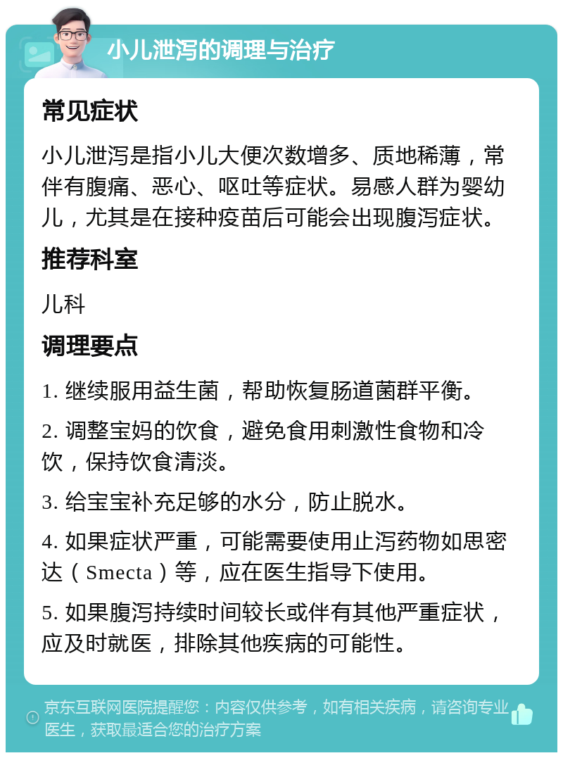 小儿泄泻的调理与治疗 常见症状 小儿泄泻是指小儿大便次数增多、质地稀薄，常伴有腹痛、恶心、呕吐等症状。易感人群为婴幼儿，尤其是在接种疫苗后可能会出现腹泻症状。 推荐科室 儿科 调理要点 1. 继续服用益生菌，帮助恢复肠道菌群平衡。 2. 调整宝妈的饮食，避免食用刺激性食物和冷饮，保持饮食清淡。 3. 给宝宝补充足够的水分，防止脱水。 4. 如果症状严重，可能需要使用止泻药物如思密达（Smecta）等，应在医生指导下使用。 5. 如果腹泻持续时间较长或伴有其他严重症状，应及时就医，排除其他疾病的可能性。