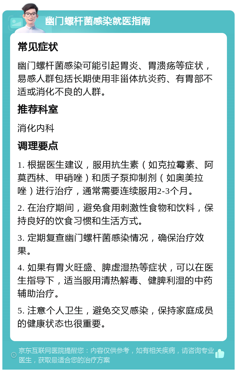 幽门螺杆菌感染就医指南 常见症状 幽门螺杆菌感染可能引起胃炎、胃溃疡等症状，易感人群包括长期使用非甾体抗炎药、有胃部不适或消化不良的人群。 推荐科室 消化内科 调理要点 1. 根据医生建议，服用抗生素（如克拉霉素、阿莫西林、甲硝唑）和质子泵抑制剂（如奥美拉唑）进行治疗，通常需要连续服用2-3个月。 2. 在治疗期间，避免食用刺激性食物和饮料，保持良好的饮食习惯和生活方式。 3. 定期复查幽门螺杆菌感染情况，确保治疗效果。 4. 如果有胃火旺盛、脾虚湿热等症状，可以在医生指导下，适当服用清热解毒、健脾利湿的中药辅助治疗。 5. 注意个人卫生，避免交叉感染，保持家庭成员的健康状态也很重要。