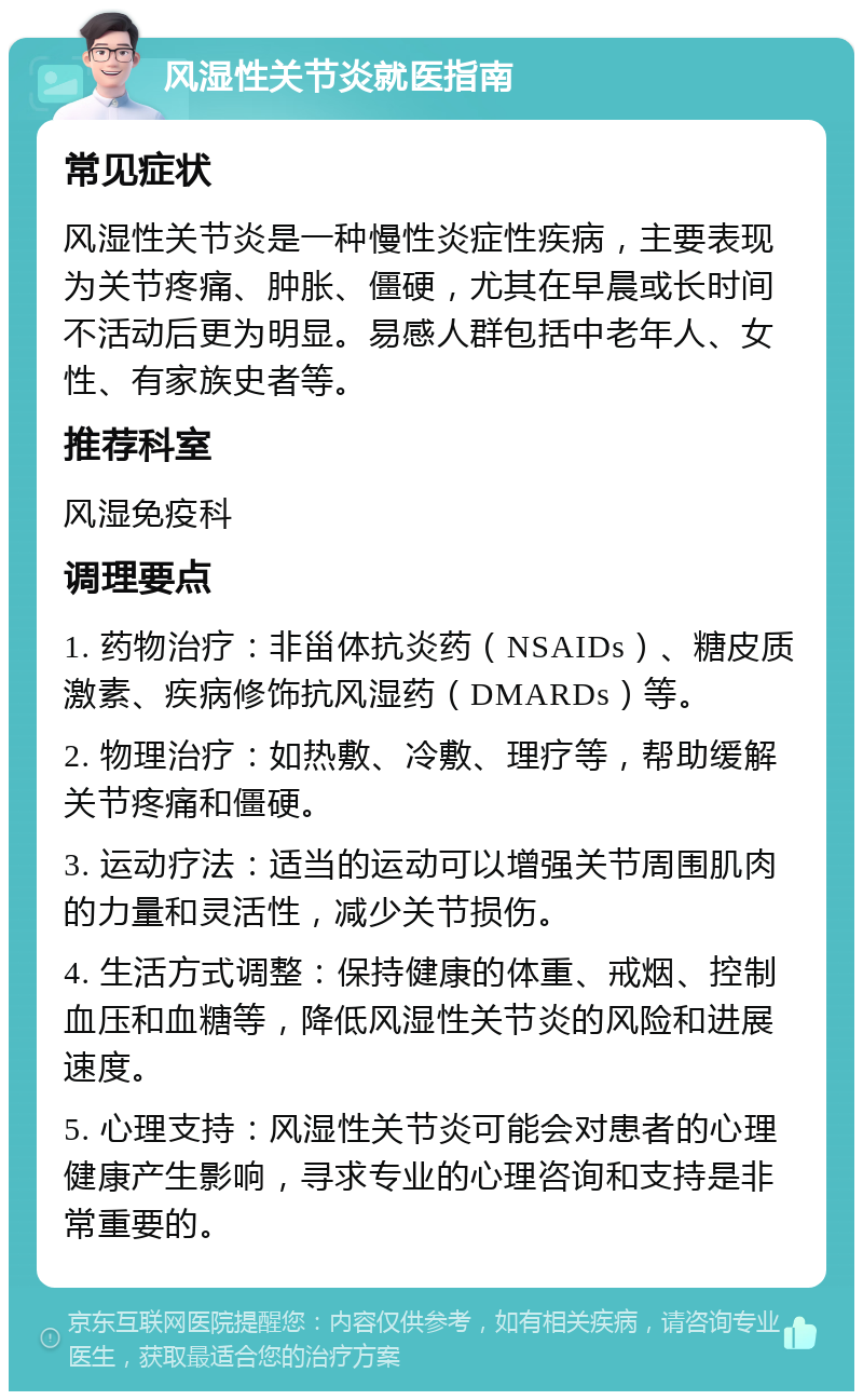 风湿性关节炎就医指南 常见症状 风湿性关节炎是一种慢性炎症性疾病，主要表现为关节疼痛、肿胀、僵硬，尤其在早晨或长时间不活动后更为明显。易感人群包括中老年人、女性、有家族史者等。 推荐科室 风湿免疫科 调理要点 1. 药物治疗：非甾体抗炎药（NSAIDs）、糖皮质激素、疾病修饰抗风湿药（DMARDs）等。 2. 物理治疗：如热敷、冷敷、理疗等，帮助缓解关节疼痛和僵硬。 3. 运动疗法：适当的运动可以增强关节周围肌肉的力量和灵活性，减少关节损伤。 4. 生活方式调整：保持健康的体重、戒烟、控制血压和血糖等，降低风湿性关节炎的风险和进展速度。 5. 心理支持：风湿性关节炎可能会对患者的心理健康产生影响，寻求专业的心理咨询和支持是非常重要的。