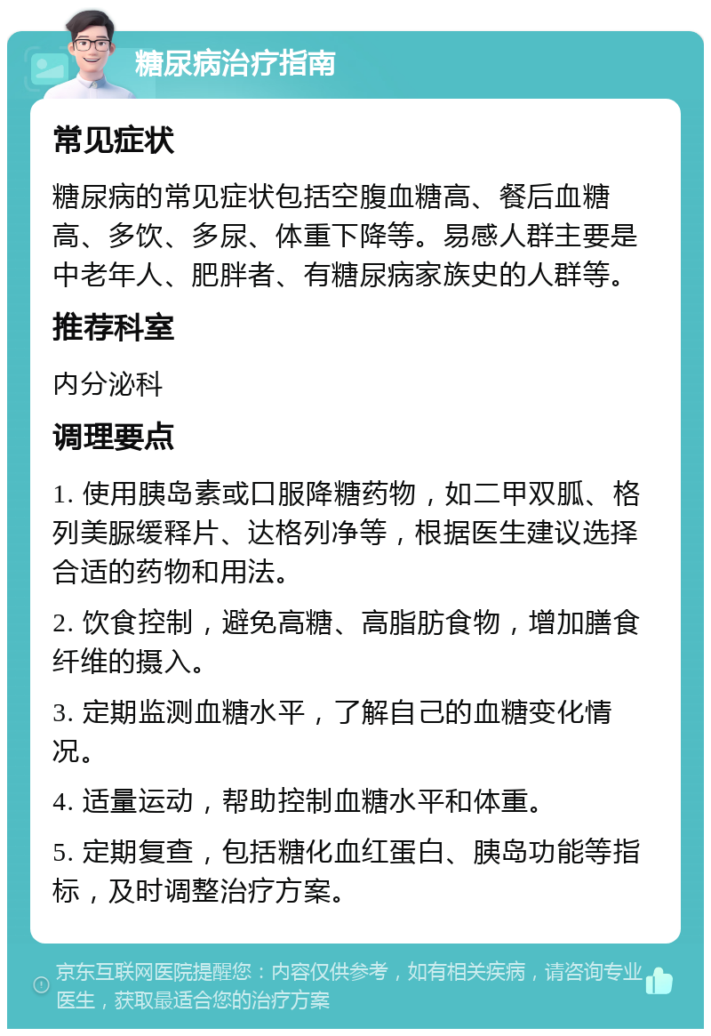 糖尿病治疗指南 常见症状 糖尿病的常见症状包括空腹血糖高、餐后血糖高、多饮、多尿、体重下降等。易感人群主要是中老年人、肥胖者、有糖尿病家族史的人群等。 推荐科室 内分泌科 调理要点 1. 使用胰岛素或口服降糖药物，如二甲双胍、格列美脲缓释片、达格列净等，根据医生建议选择合适的药物和用法。 2. 饮食控制，避免高糖、高脂肪食物，增加膳食纤维的摄入。 3. 定期监测血糖水平，了解自己的血糖变化情况。 4. 适量运动，帮助控制血糖水平和体重。 5. 定期复查，包括糖化血红蛋白、胰岛功能等指标，及时调整治疗方案。