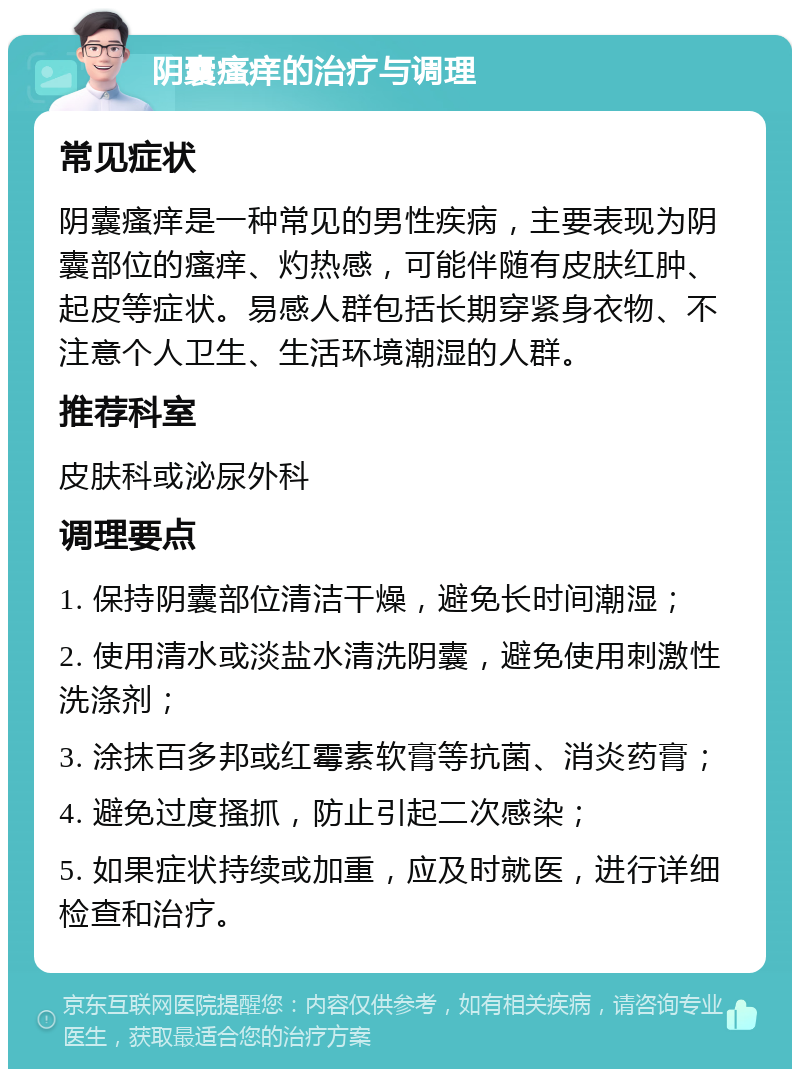 阴囊瘙痒的治疗与调理 常见症状 阴囊瘙痒是一种常见的男性疾病，主要表现为阴囊部位的瘙痒、灼热感，可能伴随有皮肤红肿、起皮等症状。易感人群包括长期穿紧身衣物、不注意个人卫生、生活环境潮湿的人群。 推荐科室 皮肤科或泌尿外科 调理要点 1. 保持阴囊部位清洁干燥，避免长时间潮湿； 2. 使用清水或淡盐水清洗阴囊，避免使用刺激性洗涤剂； 3. 涂抹百多邦或红霉素软膏等抗菌、消炎药膏； 4. 避免过度搔抓，防止引起二次感染； 5. 如果症状持续或加重，应及时就医，进行详细检查和治疗。