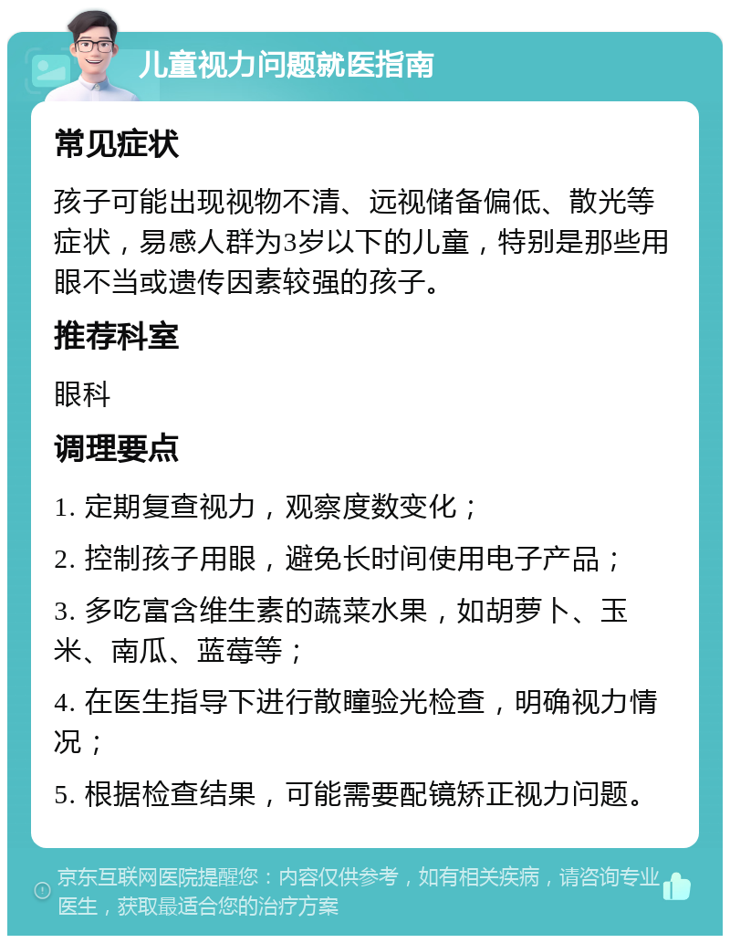 儿童视力问题就医指南 常见症状 孩子可能出现视物不清、远视储备偏低、散光等症状，易感人群为3岁以下的儿童，特别是那些用眼不当或遗传因素较强的孩子。 推荐科室 眼科 调理要点 1. 定期复查视力，观察度数变化； 2. 控制孩子用眼，避免长时间使用电子产品； 3. 多吃富含维生素的蔬菜水果，如胡萝卜、玉米、南瓜、蓝莓等； 4. 在医生指导下进行散瞳验光检查，明确视力情况； 5. 根据检查结果，可能需要配镜矫正视力问题。