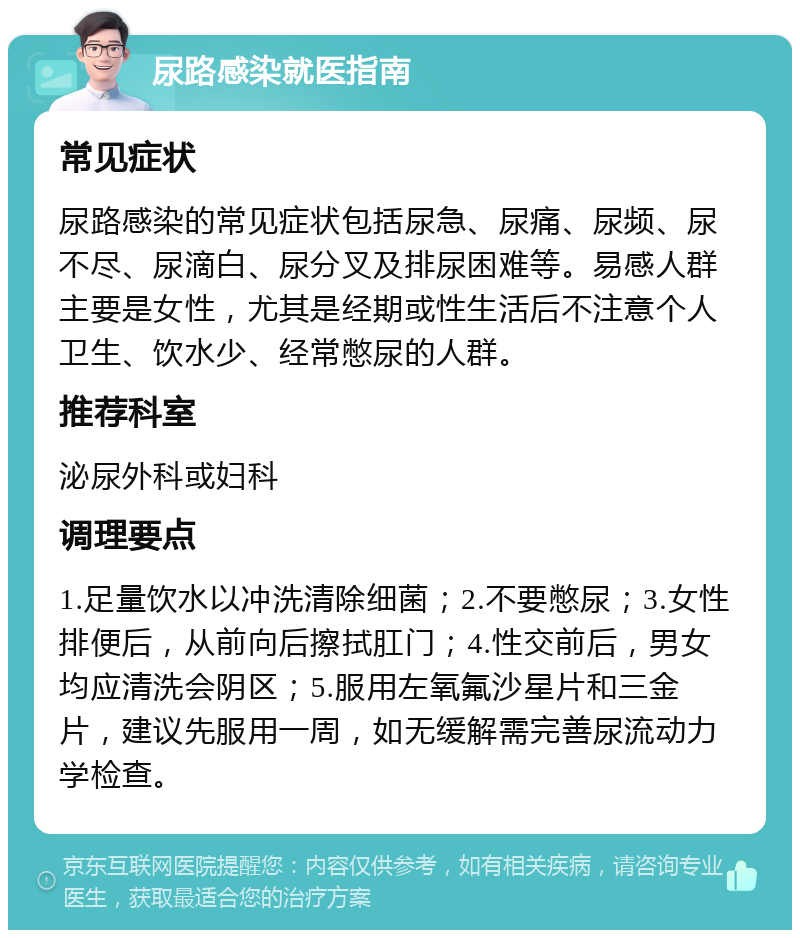 尿路感染就医指南 常见症状 尿路感染的常见症状包括尿急、尿痛、尿频、尿不尽、尿滴白、尿分叉及排尿困难等。易感人群主要是女性，尤其是经期或性生活后不注意个人卫生、饮水少、经常憋尿的人群。 推荐科室 泌尿外科或妇科 调理要点 1.足量饮水以冲洗清除细菌；2.不要憋尿；3.女性排便后，从前向后擦拭肛门；4.性交前后，男女均应清洗会阴区；5.服用左氧氟沙星片和三金片，建议先服用一周，如无缓解需完善尿流动力学检查。