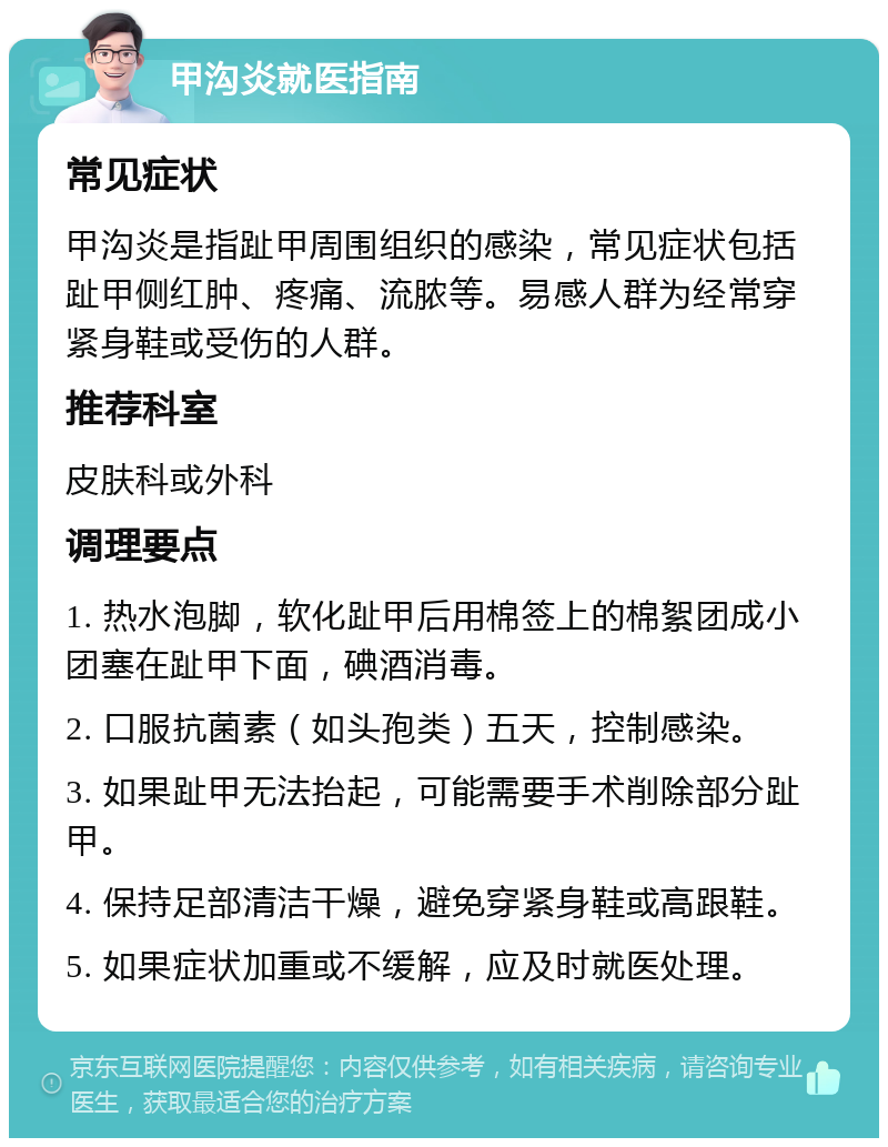 甲沟炎就医指南 常见症状 甲沟炎是指趾甲周围组织的感染，常见症状包括趾甲侧红肿、疼痛、流脓等。易感人群为经常穿紧身鞋或受伤的人群。 推荐科室 皮肤科或外科 调理要点 1. 热水泡脚，软化趾甲后用棉签上的棉絮团成小团塞在趾甲下面，碘酒消毒。 2. 口服抗菌素（如头孢类）五天，控制感染。 3. 如果趾甲无法抬起，可能需要手术削除部分趾甲。 4. 保持足部清洁干燥，避免穿紧身鞋或高跟鞋。 5. 如果症状加重或不缓解，应及时就医处理。