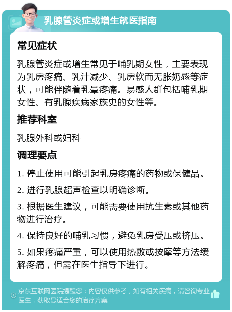 乳腺管炎症或增生就医指南 常见症状 乳腺管炎症或增生常见于哺乳期女性，主要表现为乳房疼痛、乳汁减少、乳房软而无胀奶感等症状，可能伴随着乳晕疼痛。易感人群包括哺乳期女性、有乳腺疾病家族史的女性等。 推荐科室 乳腺外科或妇科 调理要点 1. 停止使用可能引起乳房疼痛的药物或保健品。 2. 进行乳腺超声检查以明确诊断。 3. 根据医生建议，可能需要使用抗生素或其他药物进行治疗。 4. 保持良好的哺乳习惯，避免乳房受压或挤压。 5. 如果疼痛严重，可以使用热敷或按摩等方法缓解疼痛，但需在医生指导下进行。