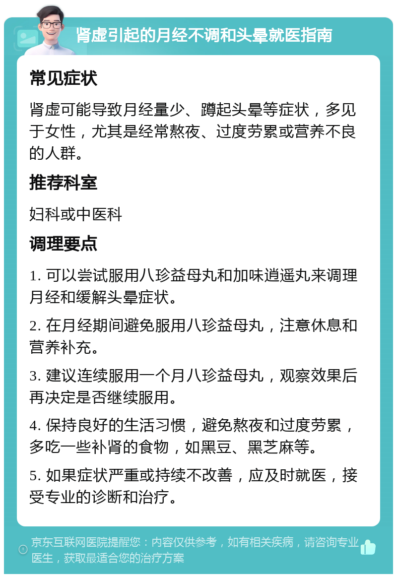 肾虚引起的月经不调和头晕就医指南 常见症状 肾虚可能导致月经量少、蹲起头晕等症状，多见于女性，尤其是经常熬夜、过度劳累或营养不良的人群。 推荐科室 妇科或中医科 调理要点 1. 可以尝试服用八珍益母丸和加味逍遥丸来调理月经和缓解头晕症状。 2. 在月经期间避免服用八珍益母丸，注意休息和营养补充。 3. 建议连续服用一个月八珍益母丸，观察效果后再决定是否继续服用。 4. 保持良好的生活习惯，避免熬夜和过度劳累，多吃一些补肾的食物，如黑豆、黑芝麻等。 5. 如果症状严重或持续不改善，应及时就医，接受专业的诊断和治疗。