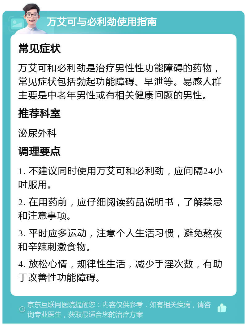 万艾可与必利劲使用指南 常见症状 万艾可和必利劲是治疗男性性功能障碍的药物，常见症状包括勃起功能障碍、早泄等。易感人群主要是中老年男性或有相关健康问题的男性。 推荐科室 泌尿外科 调理要点 1. 不建议同时使用万艾可和必利劲，应间隔24小时服用。 2. 在用药前，应仔细阅读药品说明书，了解禁忌和注意事项。 3. 平时应多运动，注意个人生活习惯，避免熬夜和辛辣刺激食物。 4. 放松心情，规律性生活，减少手淫次数，有助于改善性功能障碍。