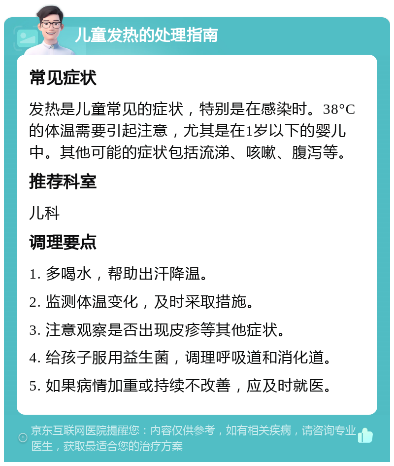 儿童发热的处理指南 常见症状 发热是儿童常见的症状，特别是在感染时。38°C的体温需要引起注意，尤其是在1岁以下的婴儿中。其他可能的症状包括流涕、咳嗽、腹泻等。 推荐科室 儿科 调理要点 1. 多喝水，帮助出汗降温。 2. 监测体温变化，及时采取措施。 3. 注意观察是否出现皮疹等其他症状。 4. 给孩子服用益生菌，调理呼吸道和消化道。 5. 如果病情加重或持续不改善，应及时就医。