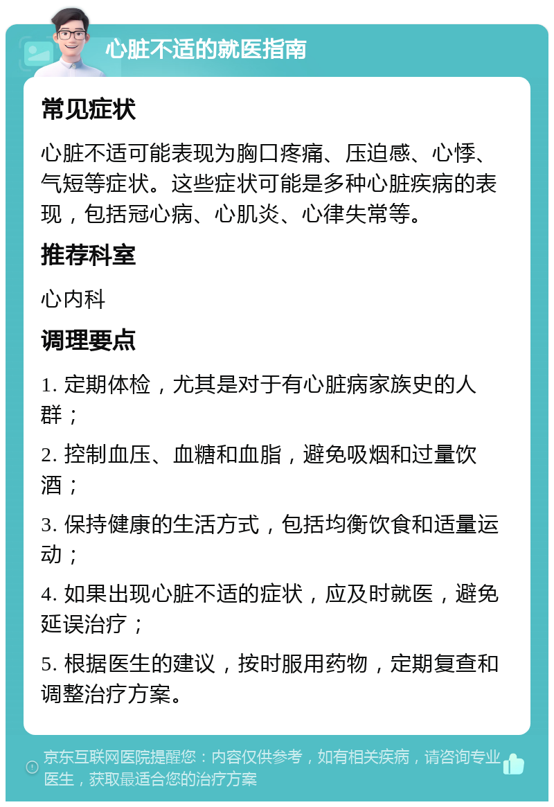 心脏不适的就医指南 常见症状 心脏不适可能表现为胸口疼痛、压迫感、心悸、气短等症状。这些症状可能是多种心脏疾病的表现，包括冠心病、心肌炎、心律失常等。 推荐科室 心内科 调理要点 1. 定期体检，尤其是对于有心脏病家族史的人群； 2. 控制血压、血糖和血脂，避免吸烟和过量饮酒； 3. 保持健康的生活方式，包括均衡饮食和适量运动； 4. 如果出现心脏不适的症状，应及时就医，避免延误治疗； 5. 根据医生的建议，按时服用药物，定期复查和调整治疗方案。