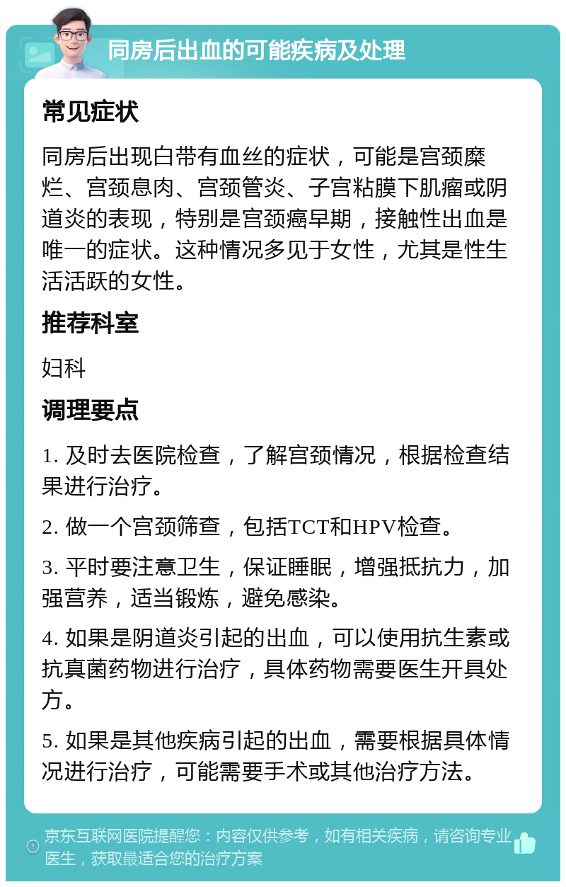 同房后出血的可能疾病及处理 常见症状 同房后出现白带有血丝的症状，可能是宫颈糜烂、宫颈息肉、宫颈管炎、子宫粘膜下肌瘤或阴道炎的表现，特别是宫颈癌早期，接触性出血是唯一的症状。这种情况多见于女性，尤其是性生活活跃的女性。 推荐科室 妇科 调理要点 1. 及时去医院检查，了解宫颈情况，根据检查结果进行治疗。 2. 做一个宫颈筛查，包括TCT和HPV检查。 3. 平时要注意卫生，保证睡眠，增强抵抗力，加强营养，适当锻炼，避免感染。 4. 如果是阴道炎引起的出血，可以使用抗生素或抗真菌药物进行治疗，具体药物需要医生开具处方。 5. 如果是其他疾病引起的出血，需要根据具体情况进行治疗，可能需要手术或其他治疗方法。