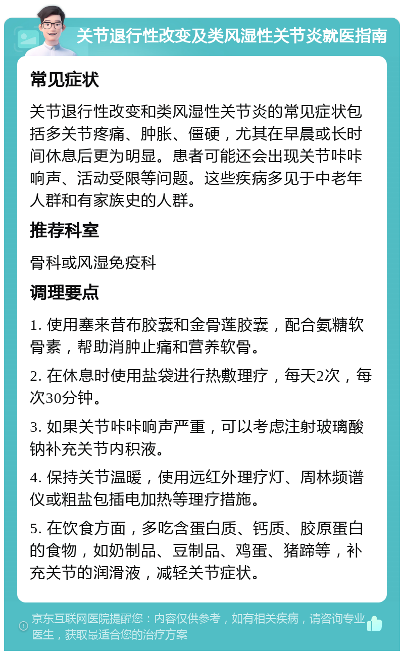 关节退行性改变及类风湿性关节炎就医指南 常见症状 关节退行性改变和类风湿性关节炎的常见症状包括多关节疼痛、肿胀、僵硬，尤其在早晨或长时间休息后更为明显。患者可能还会出现关节咔咔响声、活动受限等问题。这些疾病多见于中老年人群和有家族史的人群。 推荐科室 骨科或风湿免疫科 调理要点 1. 使用塞来昔布胶囊和金骨莲胶囊，配合氨糖软骨素，帮助消肿止痛和营养软骨。 2. 在休息时使用盐袋进行热敷理疗，每天2次，每次30分钟。 3. 如果关节咔咔响声严重，可以考虑注射玻璃酸钠补充关节内积液。 4. 保持关节温暖，使用远红外理疗灯、周林频谱仪或粗盐包插电加热等理疗措施。 5. 在饮食方面，多吃含蛋白质、钙质、胶原蛋白的食物，如奶制品、豆制品、鸡蛋、猪蹄等，补充关节的润滑液，减轻关节症状。