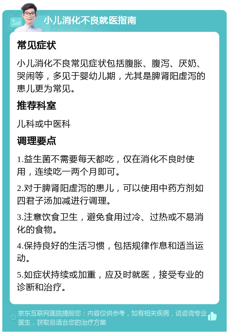 小儿消化不良就医指南 常见症状 小儿消化不良常见症状包括腹胀、腹泻、厌奶、哭闹等，多见于婴幼儿期，尤其是脾肾阳虚泻的患儿更为常见。 推荐科室 儿科或中医科 调理要点 1.益生菌不需要每天都吃，仅在消化不良时使用，连续吃一两个月即可。 2.对于脾肾阳虚泻的患儿，可以使用中药方剂如四君子汤加减进行调理。 3.注意饮食卫生，避免食用过冷、过热或不易消化的食物。 4.保持良好的生活习惯，包括规律作息和适当运动。 5.如症状持续或加重，应及时就医，接受专业的诊断和治疗。