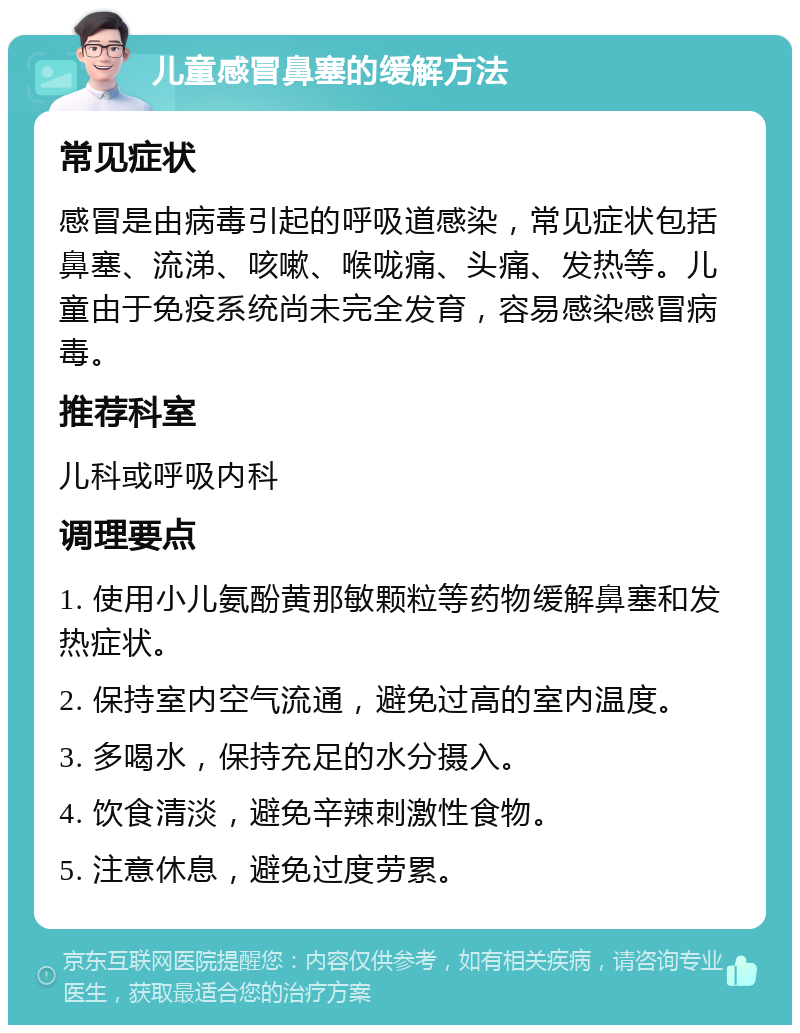 儿童感冒鼻塞的缓解方法 常见症状 感冒是由病毒引起的呼吸道感染，常见症状包括鼻塞、流涕、咳嗽、喉咙痛、头痛、发热等。儿童由于免疫系统尚未完全发育，容易感染感冒病毒。 推荐科室 儿科或呼吸内科 调理要点 1. 使用小儿氨酚黄那敏颗粒等药物缓解鼻塞和发热症状。 2. 保持室内空气流通，避免过高的室内温度。 3. 多喝水，保持充足的水分摄入。 4. 饮食清淡，避免辛辣刺激性食物。 5. 注意休息，避免过度劳累。