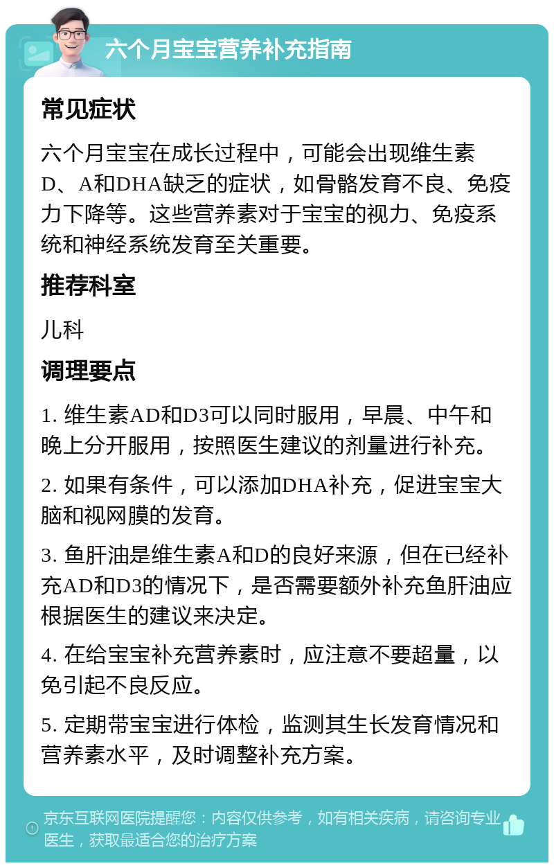 六个月宝宝营养补充指南 常见症状 六个月宝宝在成长过程中，可能会出现维生素D、A和DHA缺乏的症状，如骨骼发育不良、免疫力下降等。这些营养素对于宝宝的视力、免疫系统和神经系统发育至关重要。 推荐科室 儿科 调理要点 1. 维生素AD和D3可以同时服用，早晨、中午和晚上分开服用，按照医生建议的剂量进行补充。 2. 如果有条件，可以添加DHA补充，促进宝宝大脑和视网膜的发育。 3. 鱼肝油是维生素A和D的良好来源，但在已经补充AD和D3的情况下，是否需要额外补充鱼肝油应根据医生的建议来决定。 4. 在给宝宝补充营养素时，应注意不要超量，以免引起不良反应。 5. 定期带宝宝进行体检，监测其生长发育情况和营养素水平，及时调整补充方案。