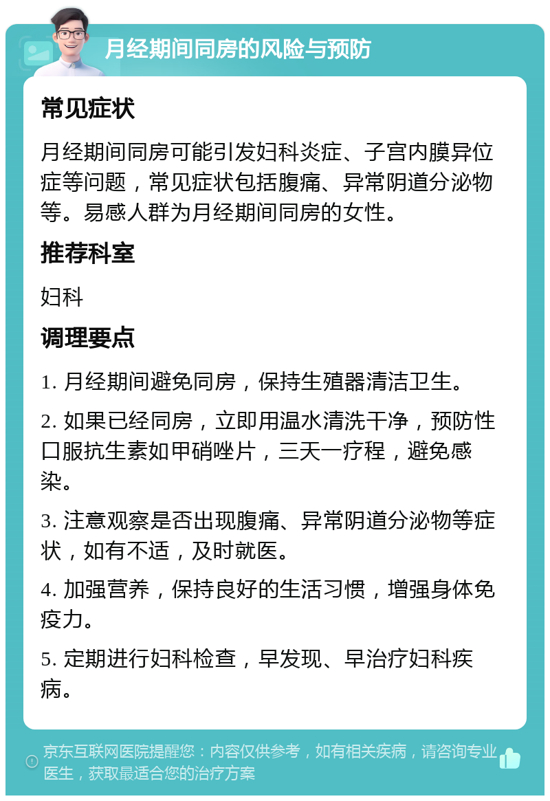 月经期间同房的风险与预防 常见症状 月经期间同房可能引发妇科炎症、子宫内膜异位症等问题，常见症状包括腹痛、异常阴道分泌物等。易感人群为月经期间同房的女性。 推荐科室 妇科 调理要点 1. 月经期间避免同房，保持生殖器清洁卫生。 2. 如果已经同房，立即用温水清洗干净，预防性口服抗生素如甲硝唑片，三天一疗程，避免感染。 3. 注意观察是否出现腹痛、异常阴道分泌物等症状，如有不适，及时就医。 4. 加强营养，保持良好的生活习惯，增强身体免疫力。 5. 定期进行妇科检查，早发现、早治疗妇科疾病。