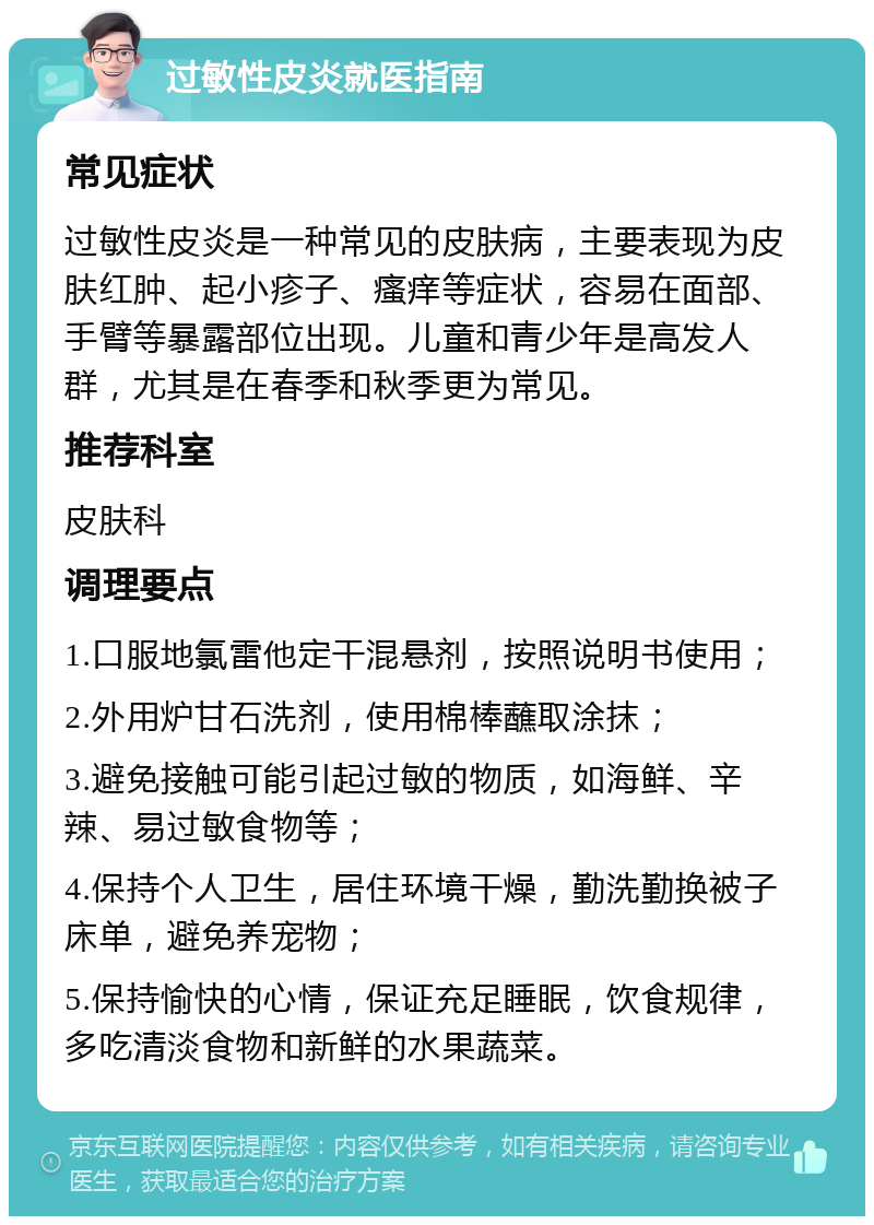 过敏性皮炎就医指南 常见症状 过敏性皮炎是一种常见的皮肤病，主要表现为皮肤红肿、起小疹子、瘙痒等症状，容易在面部、手臂等暴露部位出现。儿童和青少年是高发人群，尤其是在春季和秋季更为常见。 推荐科室 皮肤科 调理要点 1.口服地氯雷他定干混悬剂，按照说明书使用； 2.外用炉甘石洗剂，使用棉棒蘸取涂抹； 3.避免接触可能引起过敏的物质，如海鲜、辛辣、易过敏食物等； 4.保持个人卫生，居住环境干燥，勤洗勤换被子床单，避免养宠物； 5.保持愉快的心情，保证充足睡眠，饮食规律，多吃清淡食物和新鲜的水果蔬菜。