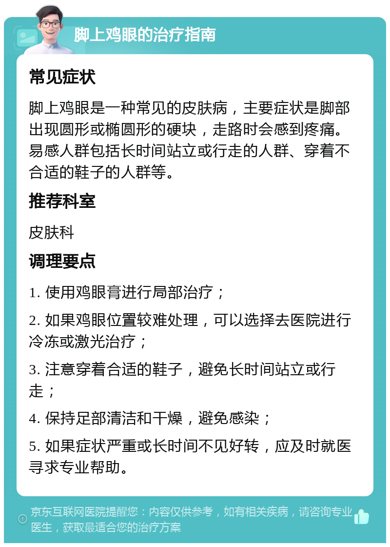 脚上鸡眼的治疗指南 常见症状 脚上鸡眼是一种常见的皮肤病，主要症状是脚部出现圆形或椭圆形的硬块，走路时会感到疼痛。易感人群包括长时间站立或行走的人群、穿着不合适的鞋子的人群等。 推荐科室 皮肤科 调理要点 1. 使用鸡眼膏进行局部治疗； 2. 如果鸡眼位置较难处理，可以选择去医院进行冷冻或激光治疗； 3. 注意穿着合适的鞋子，避免长时间站立或行走； 4. 保持足部清洁和干燥，避免感染； 5. 如果症状严重或长时间不见好转，应及时就医寻求专业帮助。