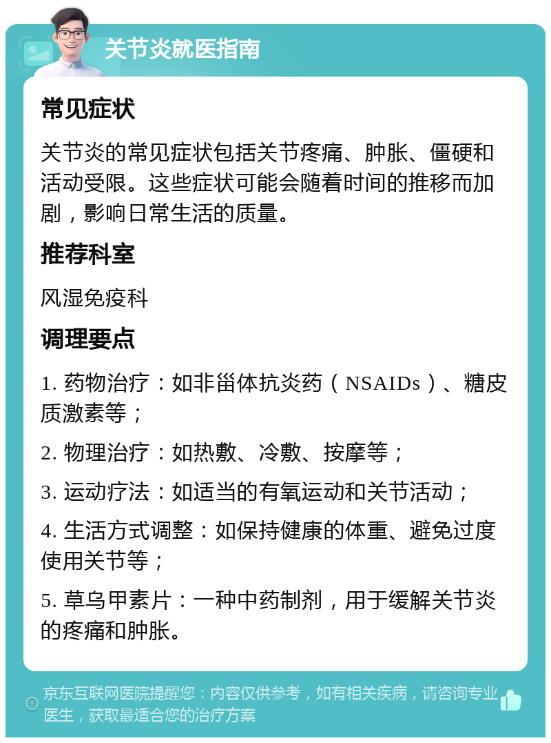 关节炎就医指南 常见症状 关节炎的常见症状包括关节疼痛、肿胀、僵硬和活动受限。这些症状可能会随着时间的推移而加剧，影响日常生活的质量。 推荐科室 风湿免疫科 调理要点 1. 药物治疗：如非甾体抗炎药（NSAIDs）、糖皮质激素等； 2. 物理治疗：如热敷、冷敷、按摩等； 3. 运动疗法：如适当的有氧运动和关节活动； 4. 生活方式调整：如保持健康的体重、避免过度使用关节等； 5. 草乌甲素片：一种中药制剂，用于缓解关节炎的疼痛和肿胀。