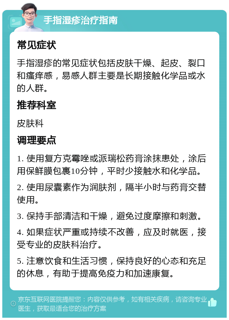 手指湿疹治疗指南 常见症状 手指湿疹的常见症状包括皮肤干燥、起皮、裂口和瘙痒感，易感人群主要是长期接触化学品或水的人群。 推荐科室 皮肤科 调理要点 1. 使用复方克霉唑或派瑞松药膏涂抹患处，涂后用保鲜膜包裹10分钟，平时少接触水和化学品。 2. 使用尿囊素作为润肤剂，隔半小时与药膏交替使用。 3. 保持手部清洁和干燥，避免过度摩擦和刺激。 4. 如果症状严重或持续不改善，应及时就医，接受专业的皮肤科治疗。 5. 注意饮食和生活习惯，保持良好的心态和充足的休息，有助于提高免疫力和加速康复。