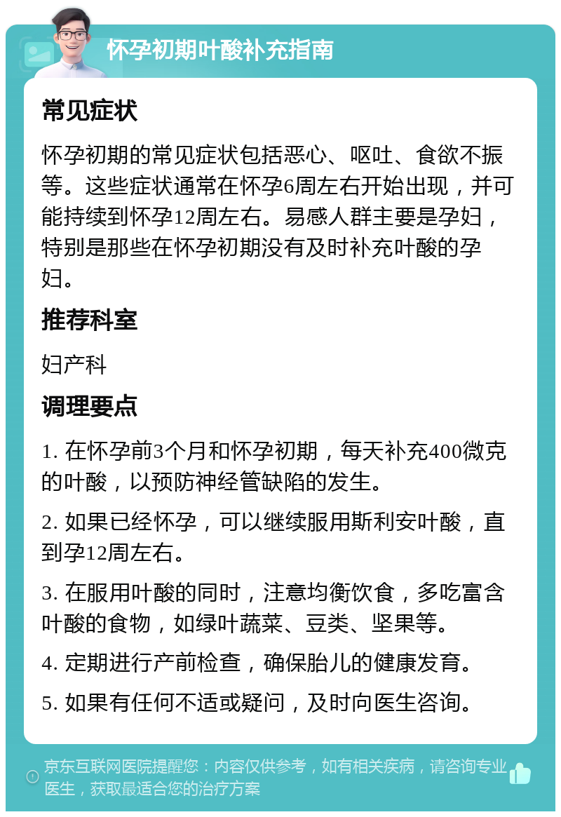 怀孕初期叶酸补充指南 常见症状 怀孕初期的常见症状包括恶心、呕吐、食欲不振等。这些症状通常在怀孕6周左右开始出现，并可能持续到怀孕12周左右。易感人群主要是孕妇，特别是那些在怀孕初期没有及时补充叶酸的孕妇。 推荐科室 妇产科 调理要点 1. 在怀孕前3个月和怀孕初期，每天补充400微克的叶酸，以预防神经管缺陷的发生。 2. 如果已经怀孕，可以继续服用斯利安叶酸，直到孕12周左右。 3. 在服用叶酸的同时，注意均衡饮食，多吃富含叶酸的食物，如绿叶蔬菜、豆类、坚果等。 4. 定期进行产前检查，确保胎儿的健康发育。 5. 如果有任何不适或疑问，及时向医生咨询。