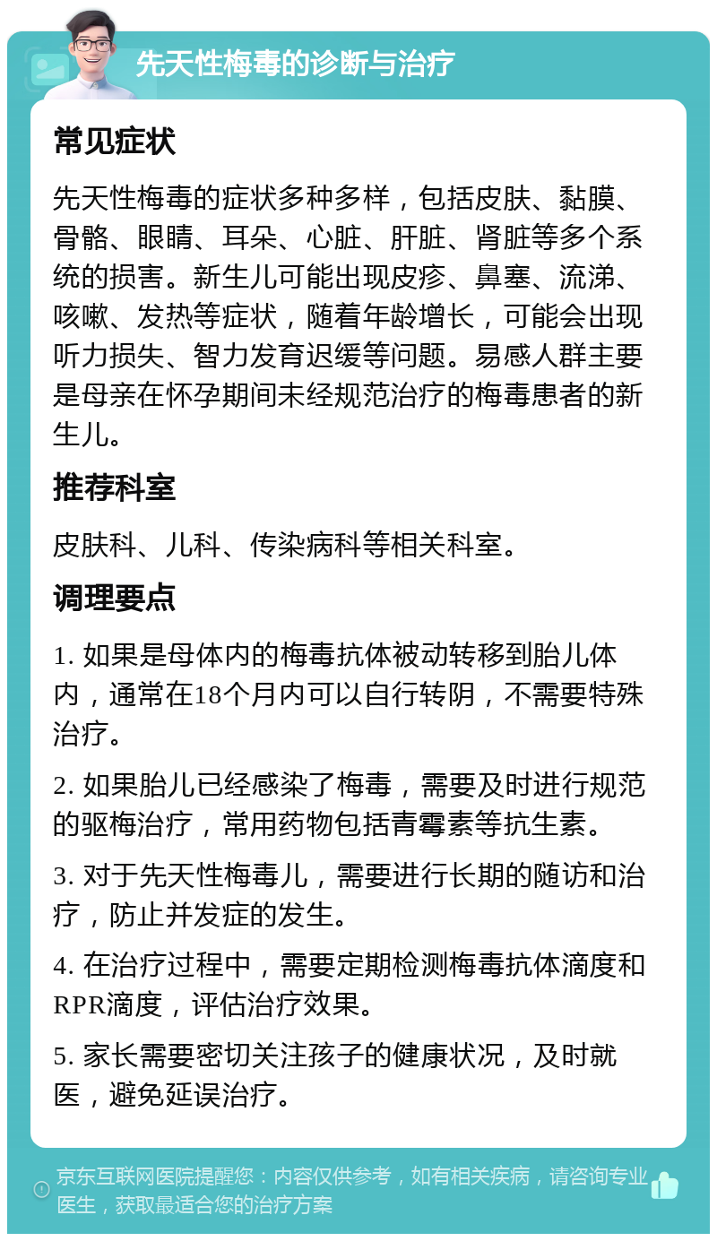 先天性梅毒的诊断与治疗 常见症状 先天性梅毒的症状多种多样，包括皮肤、黏膜、骨骼、眼睛、耳朵、心脏、肝脏、肾脏等多个系统的损害。新生儿可能出现皮疹、鼻塞、流涕、咳嗽、发热等症状，随着年龄增长，可能会出现听力损失、智力发育迟缓等问题。易感人群主要是母亲在怀孕期间未经规范治疗的梅毒患者的新生儿。 推荐科室 皮肤科、儿科、传染病科等相关科室。 调理要点 1. 如果是母体内的梅毒抗体被动转移到胎儿体内，通常在18个月内可以自行转阴，不需要特殊治疗。 2. 如果胎儿已经感染了梅毒，需要及时进行规范的驱梅治疗，常用药物包括青霉素等抗生素。 3. 对于先天性梅毒儿，需要进行长期的随访和治疗，防止并发症的发生。 4. 在治疗过程中，需要定期检测梅毒抗体滴度和RPR滴度，评估治疗效果。 5. 家长需要密切关注孩子的健康状况，及时就医，避免延误治疗。