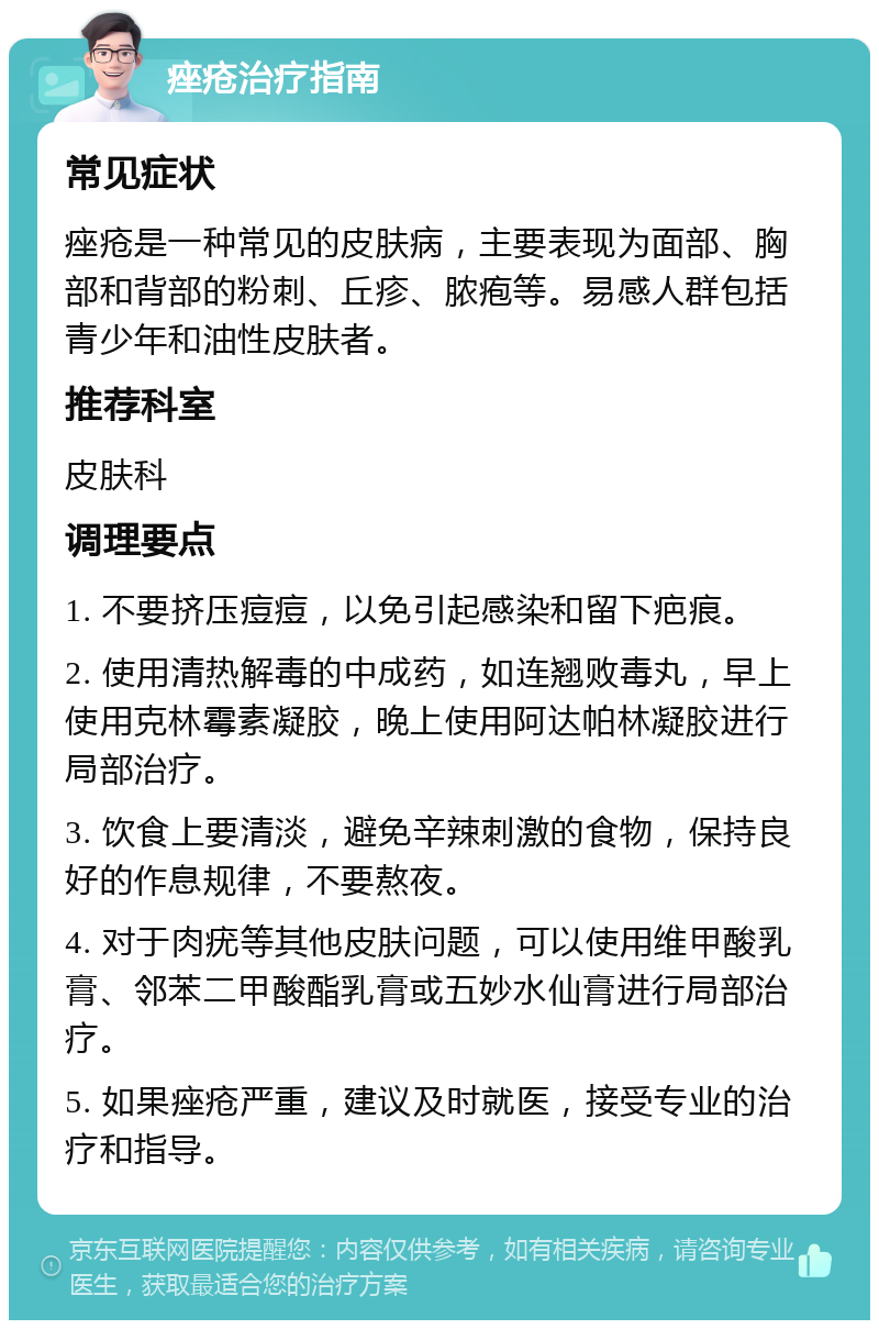 痤疮治疗指南 常见症状 痤疮是一种常见的皮肤病，主要表现为面部、胸部和背部的粉刺、丘疹、脓疱等。易感人群包括青少年和油性皮肤者。 推荐科室 皮肤科 调理要点 1. 不要挤压痘痘，以免引起感染和留下疤痕。 2. 使用清热解毒的中成药，如连翘败毒丸，早上使用克林霉素凝胶，晚上使用阿达帕林凝胶进行局部治疗。 3. 饮食上要清淡，避免辛辣刺激的食物，保持良好的作息规律，不要熬夜。 4. 对于肉疣等其他皮肤问题，可以使用维甲酸乳膏、邻苯二甲酸酯乳膏或五妙水仙膏进行局部治疗。 5. 如果痤疮严重，建议及时就医，接受专业的治疗和指导。