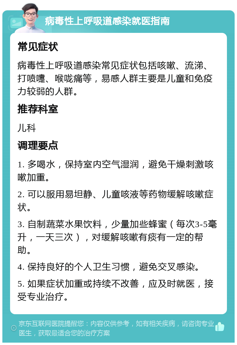 病毒性上呼吸道感染就医指南 常见症状 病毒性上呼吸道感染常见症状包括咳嗽、流涕、打喷嚏、喉咙痛等，易感人群主要是儿童和免疫力较弱的人群。 推荐科室 儿科 调理要点 1. 多喝水，保持室内空气湿润，避免干燥刺激咳嗽加重。 2. 可以服用易坦静、儿童咳液等药物缓解咳嗽症状。 3. 自制蔬菜水果饮料，少量加些蜂蜜（每次3-5毫升，一天三次），对缓解咳嗽有痰有一定的帮助。 4. 保持良好的个人卫生习惯，避免交叉感染。 5. 如果症状加重或持续不改善，应及时就医，接受专业治疗。